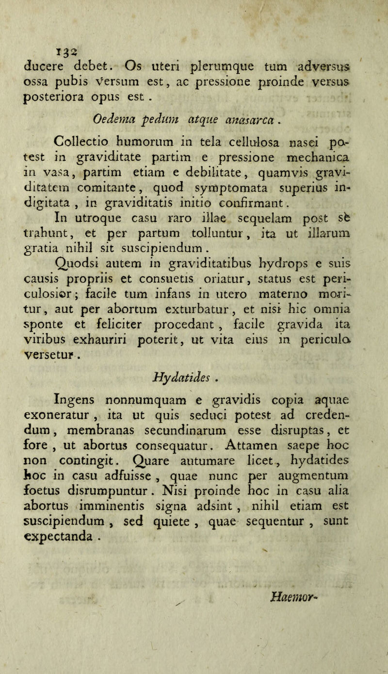 ducere debet. Os uteri plerumqiie tum adversus ossa pubis versiim est, ac pressione proinde versus posteriora opus est . Oedema pedum atqiie anctsarca . Collectio humorum in tela cellulosa nasci po- test in graviditate partim e pressione mechanica in vasa, partim edam e debilitate, quamvis gravi» ditatcm comitante, quod symptomata superius in- digitata , in graviditatis initio eonfìrmant. In utroque casu raro illae sequelam post sb trahunt, et per partum tolluntur, ita ut illarum grada nihil sit suscipiendum . Quodsi autem in graviditatibus hydrops e suis causis propriis et consuetis oriatur, status est peri- culosior ; facile tum infans in utero materno mori- tur , aut per abortum exturbatur, et nisi hic omnia sponte et felicitar procedant , facile gravida ita viribus exhauriri poterit, ut vita eius in pericula versetur. Hydatides . Ingens nonnumquam e gravidis copia aquae exoneratur , ita ut quis seduci potest ad creden- dum, membranas secundinarum esse disruptas, et fore , ut abortus consequatur. Attamen saepe hoc non condngit. Quare autumare licet, hydatides hoc in casu adfuisse , quae nunc per augmentum foetus disrumpuntur. Nisi proinde hoc in casu alia abortus imminentis signa adsint , nihil edam est suscipiendum , sed quiete , quae sequentur , sunt €xpectanda . Haemor-