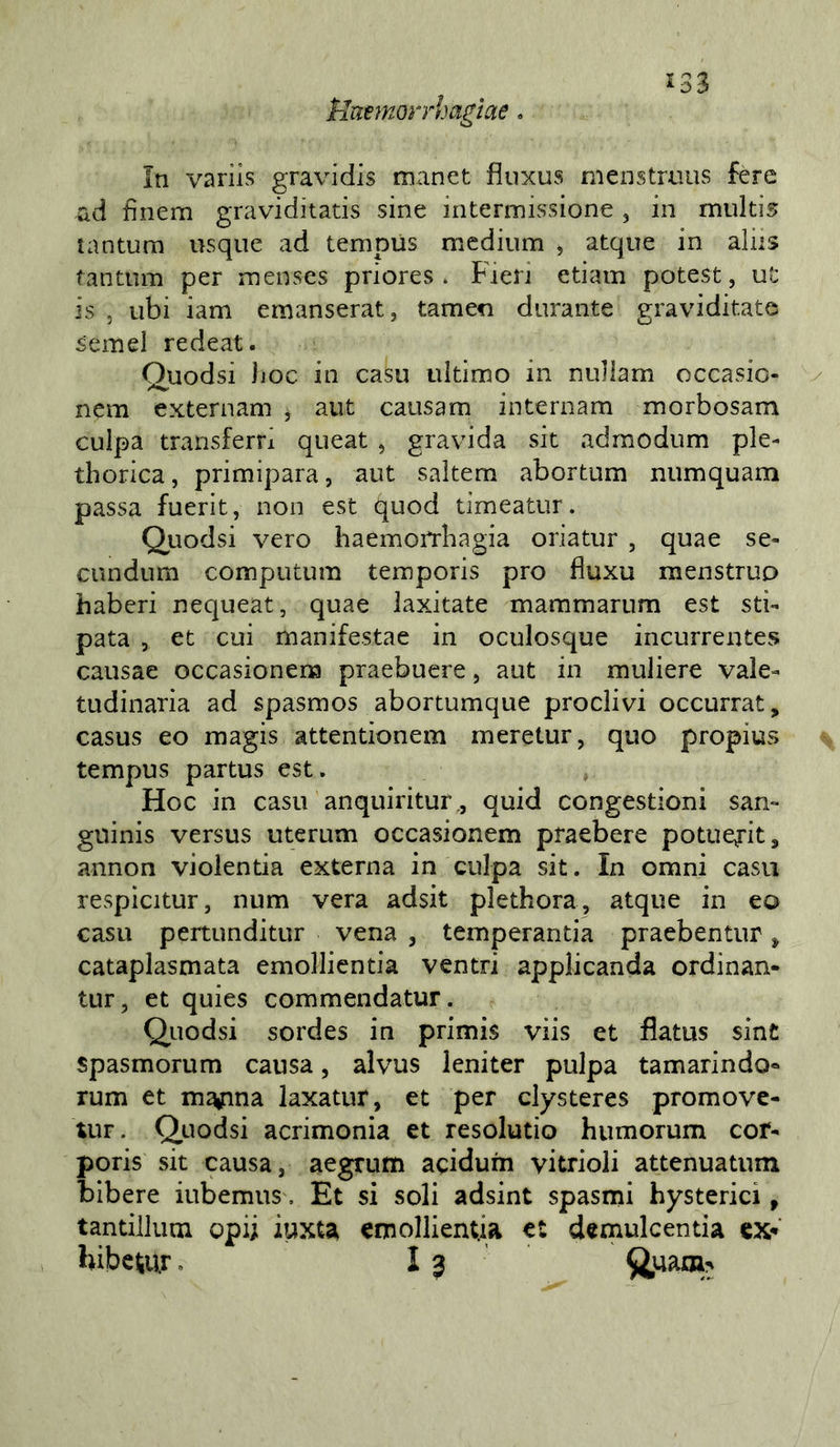 Ummorrhagìae. In varìis gravi dis man et fìuxus menstrniis fere ad fìnem graviditatis sine intermissione , in multis tantum usque ad tempUs medium , atque in aids tantum per menses priores . Fien etiam potest, ut is , ubi iam emanserat, tamen durante graviditate semel redeat. Quodsi hoc in casu ultimo in nullam occasio- nem externam , aut causam internam morbosam culpa transferri queat , gravida sit admodum ple- thorica, primipara, aut saltem abortum numquam passa fuerit, non est quod timeatur. Qiiodsi vero haemorrhagia oriatur , quae se- cundum computum temporis prò fluxu menstrup haberi nequeat, quae laxitate mammarum est sti- pata , et cui manifestae in oculosque incurrentes causae occasionena praebuere, aut in muliere vale- tudinaria ad spasmos abortumque proclivi occurrat, casus eo magis attentionem meretur, quo propius tempus partus est. Hoc in casu anquiritur., quid congestioni san- guinis versus uterum occasionem praebere potuej-it, annon violentia externa in culpa sit. In omni casu respicitur, num vera adsit plethora, atque in eo casu pertunditur vena , temperantia praebentur ^ cataplasmata emollicntia ventri applicanda ordinan- tur, et quies commendatur. Quodsi sordes in primis viis et flatus sint spasmorum causa, alvus leniter pulpa tamarindo- rum et m^na laxatur, et per clysteres promove- uiF. Quodsi acrimonia et resolutio humorum cor- poris sit causa, aegrum acidum vitrioii attenuatum bibere iubemus, Et si soli adsint spasmi hysterici, tantilluoi opii iuxt^ emollientia et demulcentia