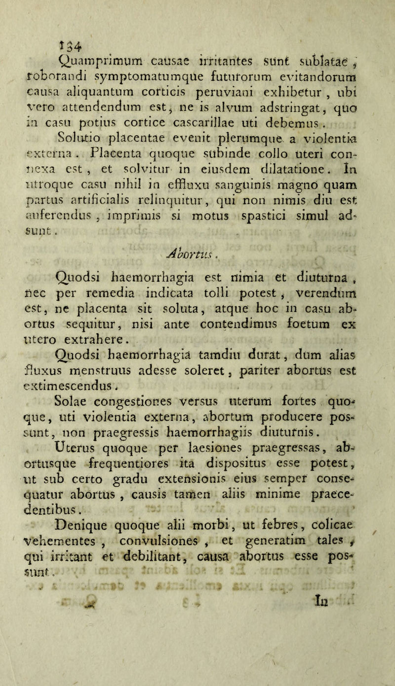 ^34 (^uamprimum causae irritantes stinfc sublatae ^ robvnrandi symptomatnmque futiirorum evitandorum causa aliquantum cofticis peruviani exhibetur , ubi vero attendendum est^ ne is alvum adstringat, quo in casi! potius corticc cascarillae liti debemus . Solatio placentae eveuit plerumque. a violentivi éxterna . Placenta quoque subinde collo uteri con- ?iexa est , et solvitur in eiusdem dilatatione. In iitroque casu nihil in effluxu sanguinis magno quam partus artificialis relinquitur, qui non nimis din est aufercndus , imprimis si motus spastici simul ad- SLint. Ahortiis. Qiiodsi haeniorrhagia est nlmia et diuturna , Uec per remedia indicata tolli potest ^ verendum estj nc placenta sit solata, atque hoc in casa ab- ortus sequitur, nisi ante contendimus foetum ex utero extrahere. Quodsi haemorrhagià tamdiu durat, dum alias fluxus menstruus adesse soleret, pariter abortus est cxtimescendus. Solae congestiones versus nterum fortes quo* qne, uti violentia externa, abortum producere pos- sunt, non praegressis haemorrhagiis diutufnis. Uterus quoque per laesiones praegressas, ab- ortusque frequentiores ita dispositus esse potest, ut sub certo gradii extensionis eiiis semper conse- quatiir abortus , causis tamen aliis minime praece- d enti bus. Denique quoque alii morbi, ut febres, còlicae ^ vehementes , convulsiones ^ et generatim tales f qui iiT’tant et debilitant, càusa abortus esse pos- sunt, In