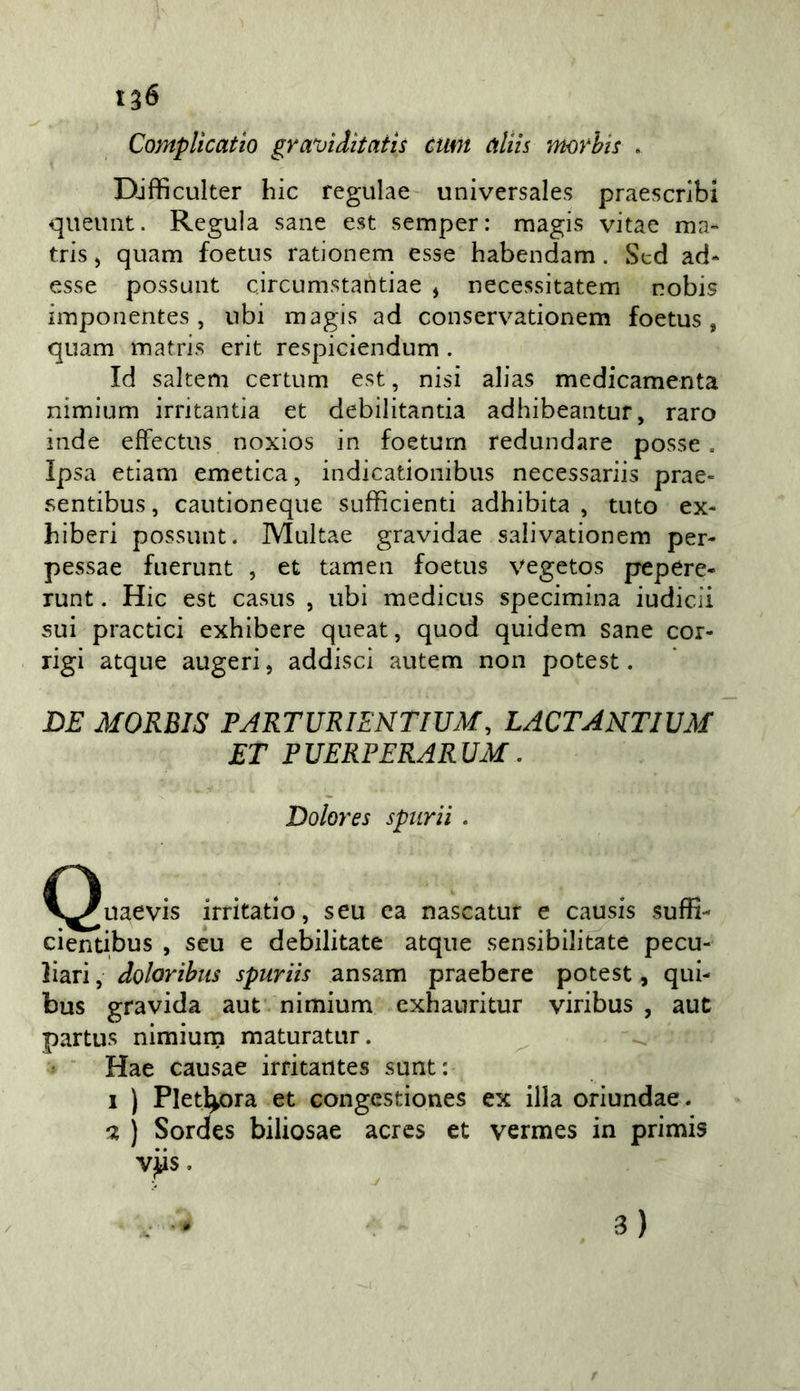 1^6 CompUcatio graviditatis ctm aliis morhis . Difficulter hic regulae universales praescnbi queuiit. Regula sane est semper: rnagis vitae ma- tris j quam foetus rationem esse habendam. Sed ad- esse possunt circumstantiae , necessitatem nobis imponentes, ubi magis ad conservadonem foetus, quam matris erit respiciendum. Id saltem certum est, nisi alias medicamenta nimium irritantia et debilitantia adhibeantur, raro inde effectus noxios in foeturn redundare posse. Ipsa etiam emetica, indicadonibus necessariis prae- sentibus, cautioneque sufficienti adhibita , tuto ex- hiberi possunt. Multae gravidae salivationem per- pessae fuerunt , et tamen foetus vegetos pepere- runt. Hic est casus , ubi mediciis specimina iudicii sui practici exhibere queat, quod quidem sane cor- rigi atque augeri, addisci autem non potest. LE MORBIS PJRTURIENTIUM, LACTARTIVM ET PUERPERARUM. Dolores spiirii . C^uaevis irritado, seu ca nascatuf e causis suffi- cientibus , seu e debilitate atque sensibilitate pecu- liari , doloribiis spuriis ansam praebere potest, qui- bus gravida aut. nimium exhauritur viribus , aut partus nimium maturatur. Hae causae irritantes sunt: 1 ) Plet^ora et congestiones ex illa oriundae. 0, ) Sordes biliosae acrcs et vermes in primis vjtis. 3)