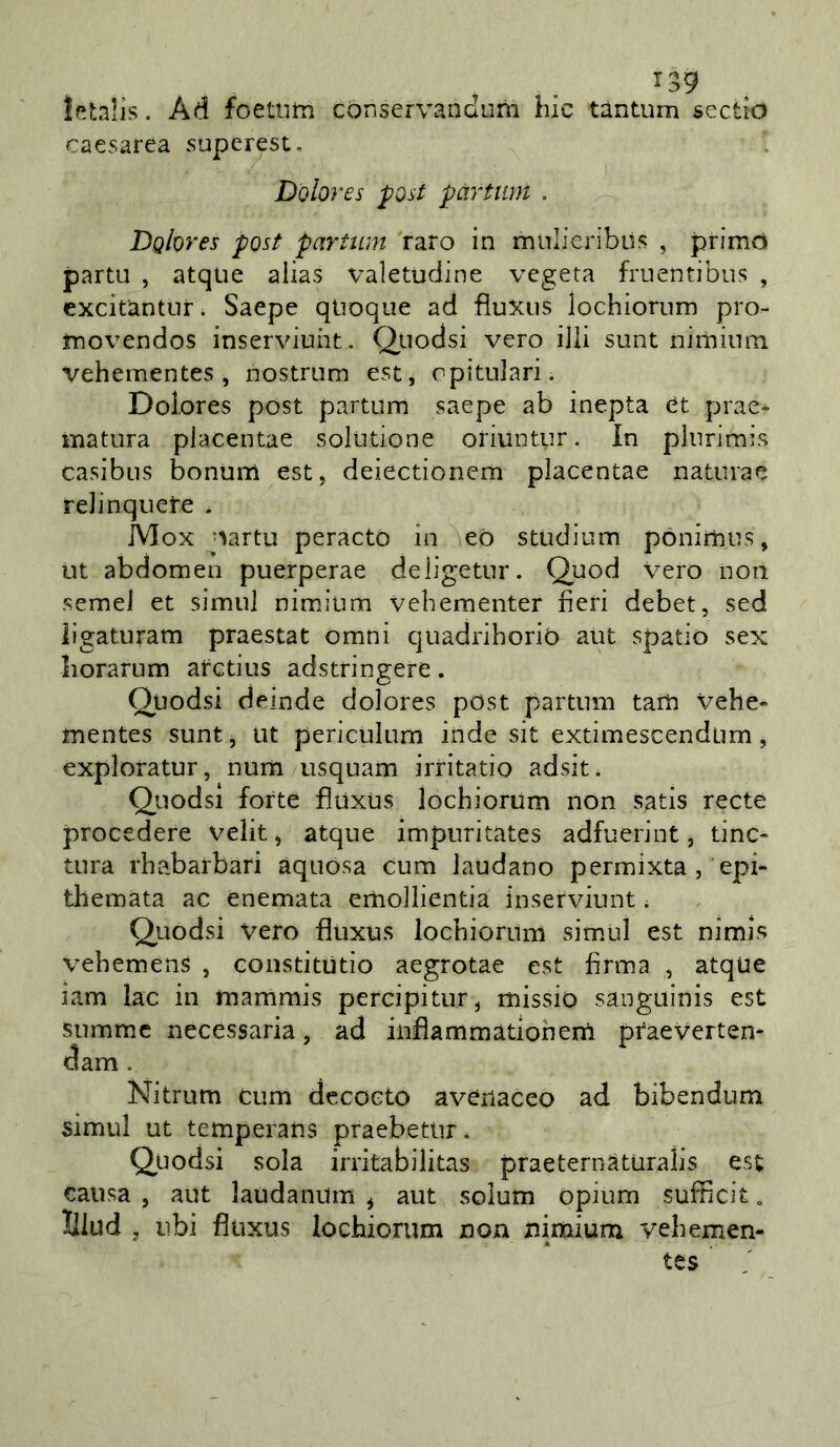 |f!tnlis. Ad foettitn conservandum hic tàntum sectio caesarea superest, Dolores post pàrtmi . Dolores post partiun raro in miilieribil!? , primo parta , atque alias valetudine vegeta fruentibus , excitantur. Saepe quoque ad fluxus lochiorum pro- imovendos inserviuht. Quodsi vero iJli sunt nirniiim vehementes , nostrum est, opitulari. Dolores post partum saepe ab inepta et prae- matura placentae solutione oriuntur. In pliirimis casibns bonum est, deiectionem placentae naturae relinquete . Mox oartu peracto in eò studium pònimus, ut abdomen puerperae deligetnr. Quod vero non semel et simul nimium vebementer fieri debet, sed ligaturam praestat Omni quadrihorio atit spatio sex liorarum atctius adstringere. Quodsi deinde dolores post partum taiU velie- mentes suntj ut periculum inde sit extimescendum, exploratur, num usquam irritatio adsit. Quodsi forte fìuxus lochiorum non satis recte procedere velit, atque impuritates adfuerint, tinc- tura rhabarbari aquósa cum laudano permixta , epi» themata ac enemata emollientia inserviunt ; Quodsi vero fìuxus lochiorurn simul est nimis vehemens , constitutio aegrotae est firma , atque iam lac in mammis percipitur, missio sanguinis est summc necessaria, ad infìammàtionern praevertem dam . Nitrum cum decoeto avenaceo ad bibendum simili ut temperans praebetlir. Quodsi sola irritabilitas praeternaturalis est causa , aut laudanum ^ aut solum opium sufficit, lllud , ubi fìuxus lochiorum non nimium vehemen- tes