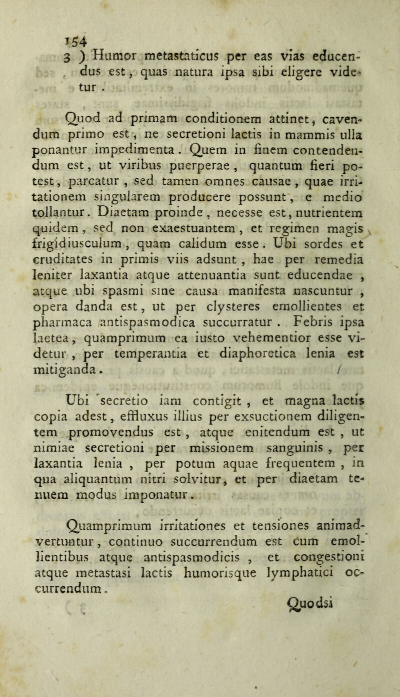 3 ) Hiimor metastaticus per eas vias educen» , dus est 5 quas natura ipsa sibi eiigere vide- tur . Quod ad primam conditionem attinet, caven- dum primo est, ne secretioni lactis in mammis ulla ponantur impedimenta. Q,uem in fincm contenden- dum est, ut viribus puerperae , quantum fieri po- test, parcatur , sed tamen omnes causae , quae irri- tationem singuiarem producere possunt', e medio tollantur. Diaetam proinde, necesse est, nutrientem quidem, sed non exaestuantem , et regimen magis , frigidiusculum , quam calidum esse. Ubi sordes et cruditates in primis viis adsunt , hae per remedia leniter laxantia atque attenuantia sunt educendae , atque ubi spasmi sine causa manifesta nascuntur , opera danda est, ut per clysteres emollientes et pharmaca antispasmodica succurratur . Febris ipsa lactea, quamprimum ea iusto vehementior esse vi- detur , per temperantia et diaphoretica lenia est mitiganda. / Ubi secretio iara contigit , et magna lactis copia adest, effluxus illius per exsuctionem diligen- tem promovendus est , atque enitendum est , ut nimiae secretioni per missionem sanguinis , per laxantia lenia , per potum aquae frequentem , in qua aliquantum nitri solvitur, et per diaetam te- iiuem modus imponatur. Quamprimum irritationes et tensiones animad- vertuntur, continuo succurrendum est cum emol- lientibus atque antispasmodicis , et congestioni atque metastasi lactis humorisque lymphatici oc- currendum, Quodsi