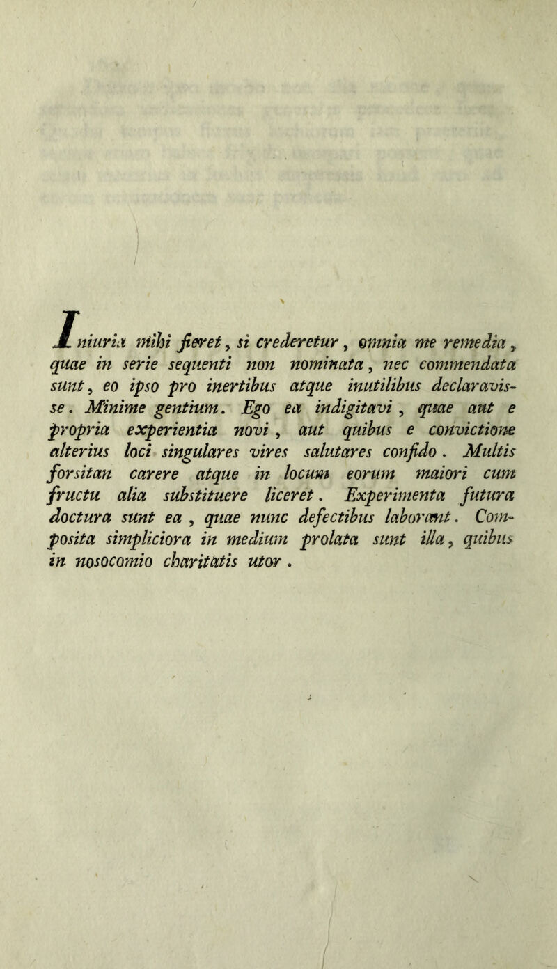 JL niuriiì niihi Jieret, si crederetur, emnia me reme dia y quae in serie seqiienti non nominata, nec commendata sunt y eo ipso prò inertihus atque ìnutilihiis declaravis- se . Minime gentium. Ego ea indigitavi, quae ant e propria experientia novi, aut quibus e convictìone alterius loci singulares vìres salutares confido. Multis forsitan carere atque in locum eorum maiori cum fructu alia suhstituere liceret. Experimenta futura doctura sunt ea , quae nunc defectibus laborcmt. Com- posita sìmpliciora in medium prolata sunt iUa^ quibus in nosocomio charitatis utor.