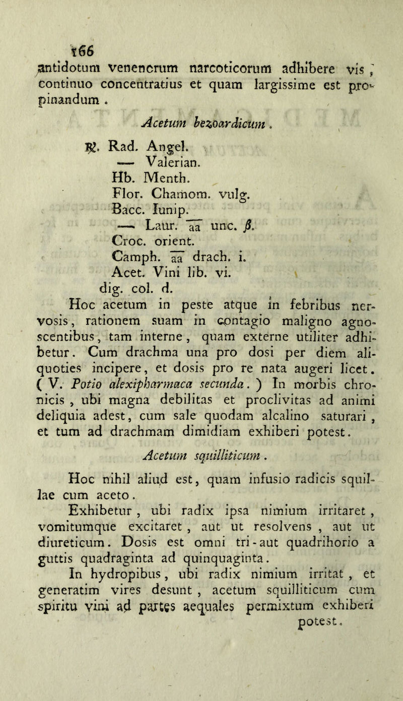 ;antìdotum venencriim narcoticorum adhlbere vis ^ continuo concentfatius et quam largissi me est pro^ pinandum « Acetum hezoardicum. 1K. Rad. Angel. — Valerian. Hb. Menth. Fior. Chariiom. vnig. Bacc. lunip. —■ Laur. ^ unc. j5. Croc. orient. Camph. aa drach. i. Acet. Vini lib. vi. dig. col. d. Hoc acetum in peste atque in febribus ner- vosis, rationem .suam in contagio maligno agno- scentibus, tam interne , quam externe utiliter adhi- betur. Cum drachma una prò dosi per diem ali- quoties incipere, et dosis prò re nata augeri licct. ( V. Patio alexipharmaca seciinda. ) In morbis chro- nicis , ubi magna debilitas et proclivitas ad animi deliquia adest, cum sale quodam alcalino saturar! , et tum ad drachmam dimidiam exhiberi potest. Acetum sqiiilliticum. Hoc nihil aliud est, quam infusio radicis squib lae cum aceto. Exhibetur , ubi radix ipsa nimium irritaret , vomìtumque excltaret , aut ut resolvens , aut ut diureticum. Dosis est omni tri-aut quadrihorio a guttis quadraginta ad quinquaginta. In hydropibus, ubi radix nimium irritat , et generatim vires desunt , acetum squilliticum cum spirita vini ad paiUs aequales permixtum exhiberi potest.