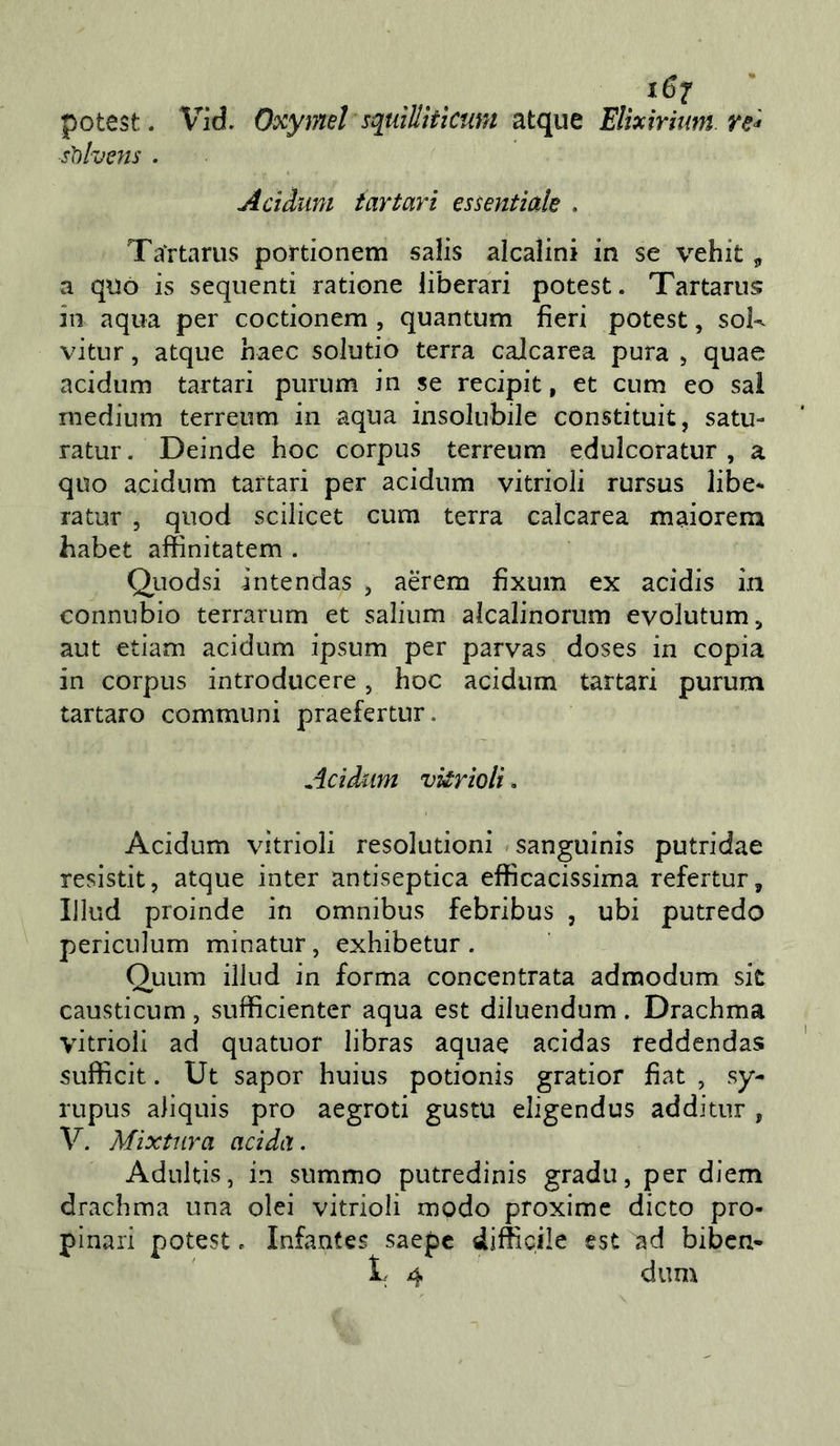 potest. Vid. Oxymel sqtdìlitìcuni atque Elixirium re^ sììhms . Acìàum tartari essentiak . Ta'rtariis portionem salis alcalini in se vehit ^ a qnò is sequenti ratione liberari potest. Tartanis ili aqua per coctionem , quantum fieri potest, sok vitur, atque haec solutio terra calcarea pura , quae acidum tartari purum in se recipit, et cum eo sai medium terreum in aqua insolubile constituit, satu- rato . Deinde hoc corpus terreum edulcoratur , a quo acidum tartari per acidum vitrioli rursus libe- rato 5 quod scilìcet cum terra calcarea maiorem habet affinitatem . Quodsi intendas , aerem fixum ex acidis in connubio terrarum et salium alcalinorum evolutum, aut etiam acidum ipsum per parvas doses in copia in corpus introducere, hoc acidum tartari purum tartaro communi praefertur. Acidum vkrioli. Acidum vitrioli resolutioni »sanguinis putridae resistit, atque inter antiseptica efficacissima refertur, iJlud proinde in omnibus febribus , ubi putredo periculum minatur, exhibetur . Quum illud in forma concentrata admodum sit causticum , sufficienter aqua est diluendum . Drachma vitrioli ad quatuor libras aquae acidas feddendas sufficit. Ut sapor huius potionis gratior fiat , sy- rupus aliquis prò aegroti gustu eligendus addito , V. Mìxtura acida. Adultis, in summo putredinis gradii, per diem drachma una olei vitrioli modo proxime dicto pro- pinali potest c Infantes saepe difficile est ad bibcn-