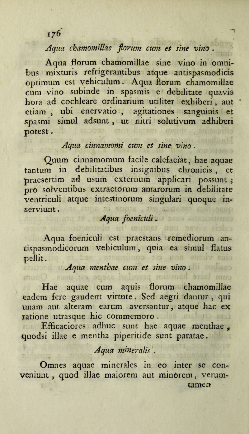 1/6 Aqm chamomìllae fiortm cum et sine vino . Aqua florum chamomìllae sine vino in omni- bus mixturis refrigerantibus atqoe antispasmodicis optimum est vehiculum. Aqua florum chamomilJae cum vino subinde in spasmis e debilitate quavis bora ad cochleare ordinarium utiliter exhiberi, aut etiam , ubi enervatio , agitationes sanguinis efc spasmi simul adsunt , ut nitri solutivum adhiberi potest. Aqiict cinnamomi cimi et sine vino. Quum cinnamomum facile calefaciat, hae aquae tantum in debilitatibus insignibus chronicis , et praesertim ad usum externum applicari possunt ; prò solventibus extractorum amarorum in debilitate ventriculi atque intestinorum singulari quoque in- serviunt. Aqua foenìculi ^ Aqua foeniculi est praestans remediorum an- tispasmodicorum vehiculum, quia ea simul flatus pellit. Aqxia menthae cum et sine vino. Hae aquae cum aquis florum chamomillae eadem fere gaudent virtute. Sed aegri dantur , qui unam aut alteram earum aversantur, atque hac ex ratione utrasque hic commemoro . Efhcaciores adhuc sunt hae aquae menthae , quodsi illae e mentha piperitide sunt paratae. A qua mineralis . Omnes aquae minerales in eo inter se con- veniunt, quod illae maiorem aut minòrem, verum- tamen