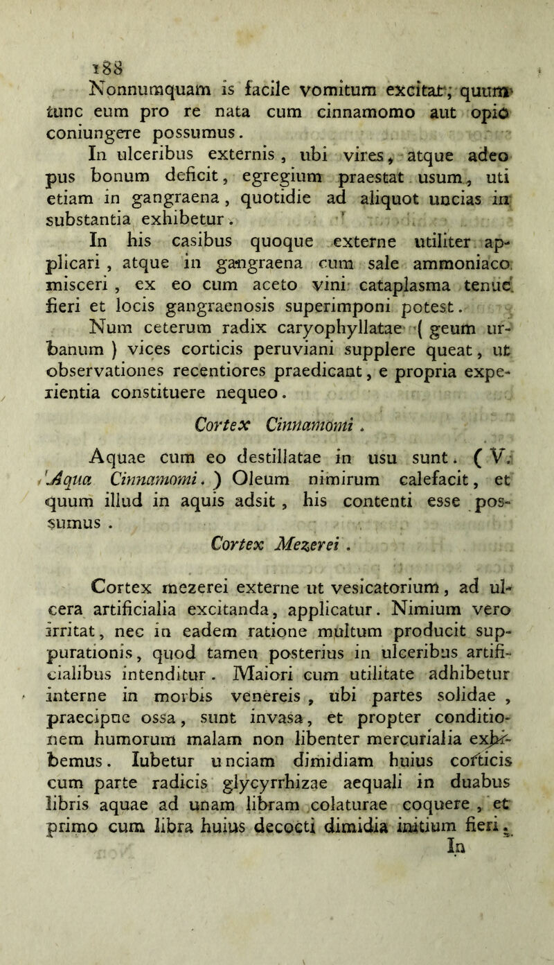 Nonnumquam is facile vomkum excitat; quiini' tunc eum prò re nata cuna cinnamomo aut opio coniungere possumus. In ulceribus externis, ubi vires^ atque adeo pus bonum deficit, egregium praestat usum, uti etiam in gangraena, quotidie ad aliquot uncias in substantia exhibetur. In bis casibus quoque externe utiliter ap- plicari , atque in ga-ngraena cum sale ammoniaco, misceri , ex eo cum aceto vini cataplasma tenue, fieri et locis gangraenosis superimponi potest. Num ceterum radix caryophyllatae ( geum ur- banum ) vices corticis peruviani supplere queat, ut observationes recentiores praedicant, e propria expe- lientia constituere nequeo. Cortex Cinnamomi. Aquae cum eo destillatae in usu sunt * ( V. /j4qua Cinnamomi*) Oleum nimirum calefacit, et quum iliud in aquis adsit , bis contenti esse pos- sumus . Cortex Mezerei \ Cortex mezerei externe ut vesicatorium, ad ul- cera artificialia excitanda, applicatur. Nimium vero irritai, nec in eadem ratione multum producit sup- purationis, quod tamen posterius in ulceribus ardii- cialibus in tendi tur . Maiori cum utili tate adbibetur interne in morbis venereis , ubi partes solidae , praecipne ossa, sunt invasa, et propter conditio- nem bumorum malam non libenter mercurialia exjn'- bemus. lubetur unciam dimidiam buius cofticis cum parte radicis glycyrrbizae acquali in duabus libris aquae ad unam libram colaturae coquere , et primo cum libra buius decoeti dimidia iiùtium fieri.