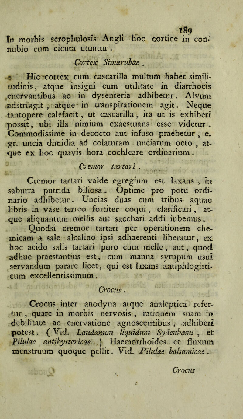 In morbis scrophuiosìs Angli hoc corticc in con» nubio cum cicuta utuntur . Cortex Simaruhae . Hic-cortex cum cascarilla multufla babet simili- tudiiiis, atque insigni cum utilitate in diarrhoeis enervantibus ac in dysenteria adhibetur. Alvum .adstriHgit , atque in transpirationem agit. Ncque tantopere calefacit, ut cascarilla, ita ut is exhiberi possit, ubi illa nimium exaestuans esse videtur , Commodissime in decocto aut infuso praebetur, e. gr. uncia dimidia ad colaturam unciarum octo , at- que ex hoc quavis bora cochleare ordinarium. Cremar tartari, Cremor tartari valde egregium est laxans , in saburra putrida biliosa. Optime prò potu ordi- nario adhibetur. Uncias duas cum tribus aquae libris in vase terreo fortiter coqui, clarificari, at- que aliquantum mellis aut sacchari addi iubemus . Quodsi eremor tartari per operationem che- micam a sale alcalino ipsi adhaerenti liberatur, ex hoc acido salis tartari puro cum melle, aut, quod adhuc praestantius est, cum manna syrupum usui servandum parare licet, qui est laxans antiphlogisti- cum excellentissimum. Crocus. Crocus inter anodyna atque analeptica refer- tur , quare in morbis nervosis , rationem siiam in debilitate ac enervatione agnoscentibus , adhiberi potest. ( Vid. Laudanum liquidum Sydenhami , et Filulae antihystericae. ) Haemorrhoides et fluxum menstruum quoque pellit. Vid. Pihdae halsamkae. Crocus