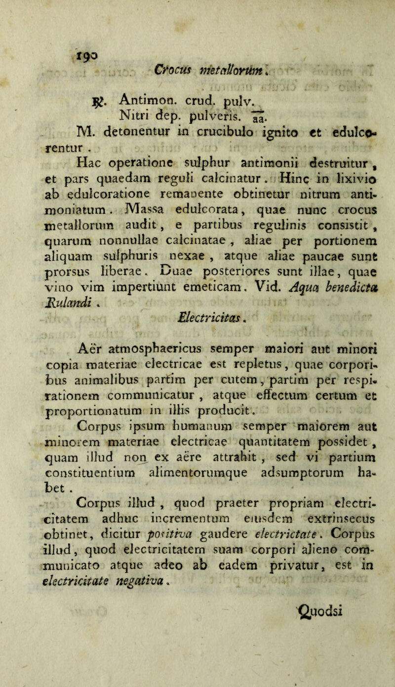 Ctocus metctUoYtm\ 1^0 Antimon. crud. pulv. Nitri dep. pulverìs. M. detonentur in crucibulo ignito tt edulco- rentur . Hac operatione sulphur antimonii destruitiir, et pars quaedam reguìi calcinatur. Hinc in lixivio ab edulcoratione remanente obfcinetur nitrum anti- moniatum. Massa edulcorata, quae nunc crocus metallorum audit, e partibus regulinis consistit , quarum nonnullae calcinatae , aliae per portionena aliquam sutphuris nexae , atqiie aliae paucae sunt prorsus liberae. Duae posteriores sunt illae, quae vino vim impertiunt emeticam, Vid. Aquci benedìctd JRulandi » Electricitas, Aér atniospbaericus semper maiori aiit minori copia materiae electricae est repletus, quae corpori-» bus animalibus partim per cutem, pardm per respi» rationem communicatur , atque effectum certum et proportionatuni in ilHs producit. Corpus ipsum humanum semper maiorem aut minorem materiae electricae quantitatem possidet, quam illud non, ex aere attrabit , sed vi partium constituentium alimentorumque adsumptorum ha- bet . Corpus illud , quod praeter propriam clectri- citatem adhuc incrementura ejusdem extrinsecus obtinet, dicitur fontha gaudere electrktate, Corpus illud, quod eJectricitatern suam corpori alieno com- municato atque adeo ab eadem privatur, est in ekctrkitate negativa. (2,uodsi