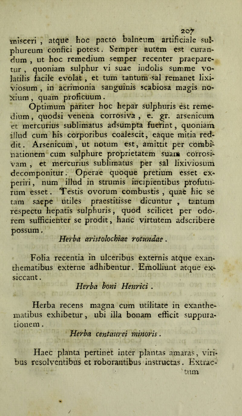 i-nìsccri , atque hoc pacto balneum artificiale su!- phureum confici potest. Semper autem est curan- dum , ut hoc remedium semper recenter praepare^ tur , quoniam sulphur vi suae indolis summe vo- latilis facile evolat , et tum tantum «sai remanet lixi- viosum , in acrimonia sanguinis scabiosa magis no- xium , quam proficuum. Òptimum pariter hoc hepar sulphuris èst reme- dium , quodsi venena corrosiva , e. gr. arsenicum et mercurius sublimatus adsumpta fuerint, quoniara illud cum bis corporibus coalcscit, eaque mitia red- dit. Arsenicum, ut notum est, amittit per combii nationém cum sulphure proprietatem suai» cotrosi- vam , et mercurius sublimatus per sài lixiviosum decomponitur. Operae quoque pretium csset ex^ periri, num illud in strumis incipientibus profutu- rum esset. Testis ovorum combustis , quae hic se tam saepe utiles praestitisse dicuntur , tantum respectu hepatis sulphuris, quod scilicet per odo- rem sufficieiiter se prodit, hanc virtutem adscribere possum, Herha arìstolochìae rotundae. Folia recentia in ulceribus externis atque exan- thematibus externe adhibentur. Emoliiunt atque ex*- siccant. Herha boni Hejjrici. Herba recens magna cum utilitate in exanthe- matibus exhibetur, ubi illa bonam efficit suppura- tionem. Herha centaiirei minoris. Haec pianta pertinet inter plantas amaras, viri- bus resolventibus et roborantibus instructas. Extrac- tura