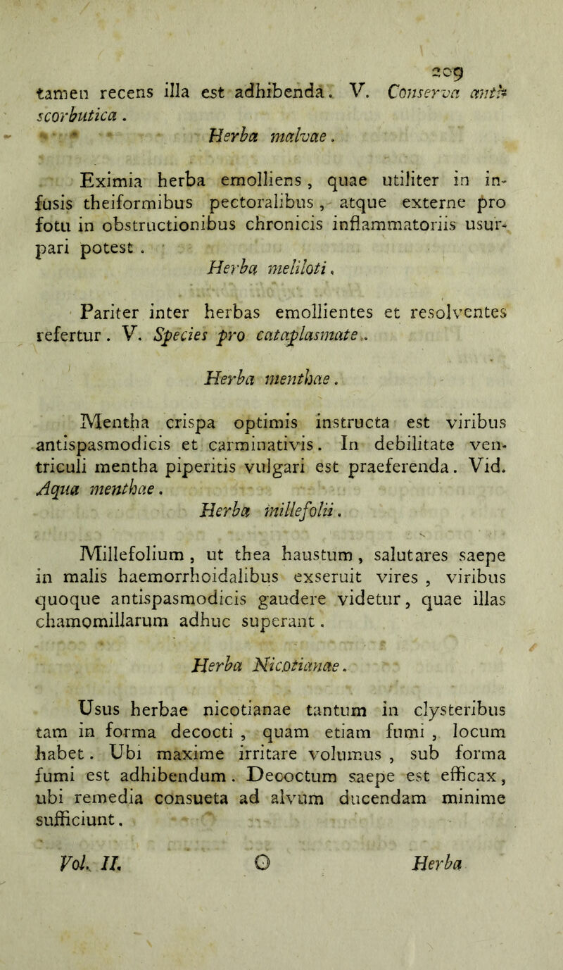 tanien recens illa est adhibenda. V. Conserva mitk scorbutica. Herba malvae, Eximia herba emolliens, quae utiJiter in in- fusis theiformibus pectoralibiis, atque externe prò fotti in obstructionibus chronicis inflammatoriis usur- pati potest . Herba meliloti, Pariter inter herbas emollientes et resolventes refertur. V. Species prò cataplasmate.. Herba mentirne. IVlentha crispa optiniis instructa est viribiis antispasmodìcis et carminativis. In debilitate ven- triculi mentha piperitis vulgati est praeferenda. Vid. /4qua mentbae. Herba mllefolii. Millefolium , ut thea haustum , salutares saepe in malis haemorrhoidalibus exseruit vires , viribus quoque antispasmodìcis gaudere videtur, quae illas chamomillarum adhuc superant. Herba Nicotianae. Usus herbae nicotianae tantum in clysteribus tam in forma decocti , quam edam fumi , locum habet. Ubi maxime irritare volumus , sub forma fumi est adhibendum . Decoctum saepe est efficax, ubi remedia consueta ad alvum ducendam minime sujflìciunt. VoL IL O Herba