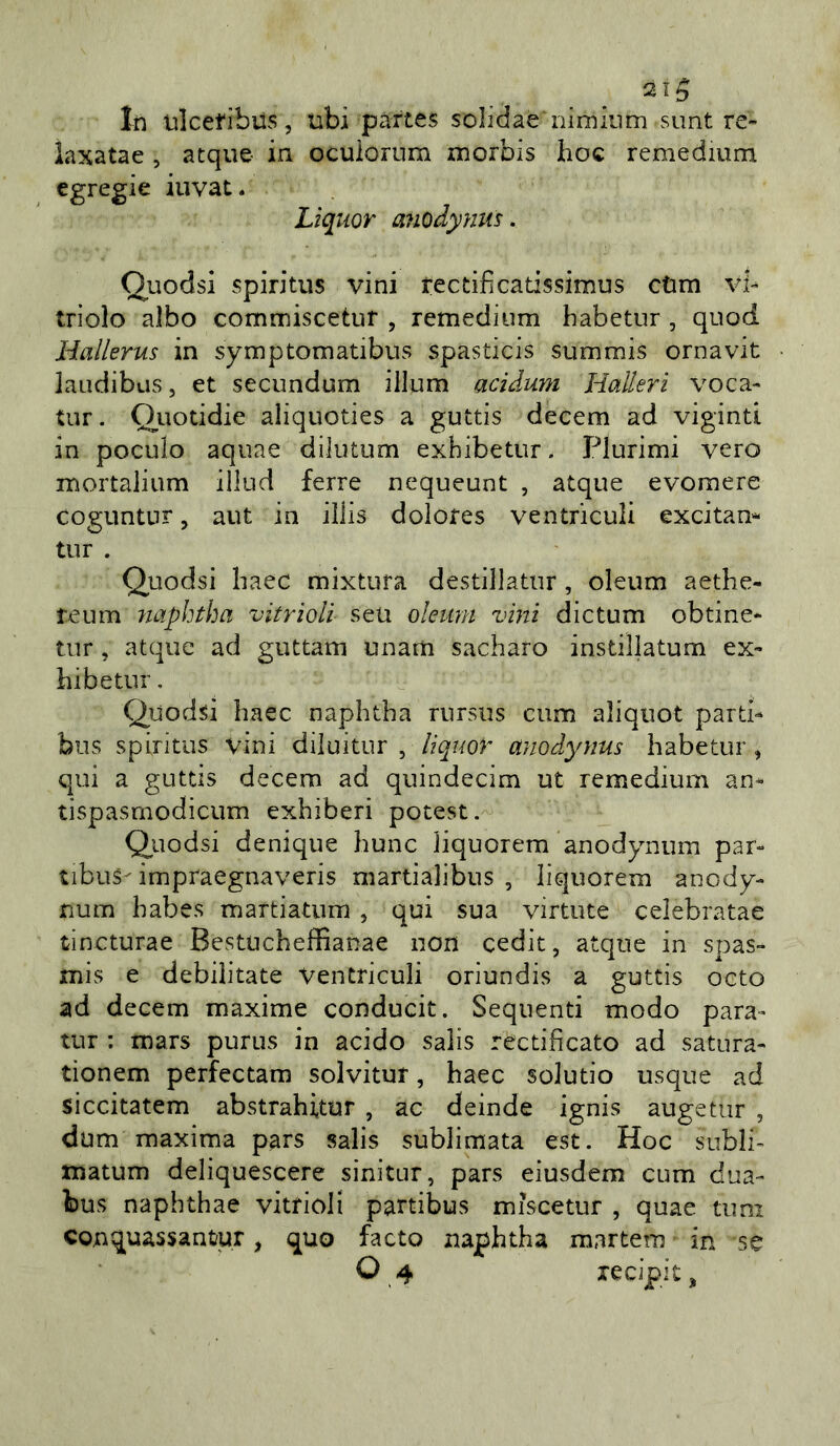 21^ In ulcetibus, ubi pàttes solidae'nimkim sunt re» iaxatae , acque ia ocuiorum morbis hoc remedium egregie iuvat. Liquor anodynm. Quodsi spiritus vini rectificatissimus cùm vh triolo albo commiscetur , remedium habetur, quod Hallerus in symptomatibus spasticis summis ornavit laudibus, et secundum illum acidum Halleri voca» tur. Quotidie aliquoties a guttis decem ad viginti in poculo aquae dilutum exbibetur . Plurimi vero mortalium illud ferie nequeunt , atque evoraere coguntnr, aut in illis dolores ventriculi exatam tur . Quodsi haec mixtura destillatur, oleum aethe- teum naphtha vìtrìolì seu oleum vini dictum obtine» tur, atque ad guttam unam sacharo instillatum ex» hibetnr. Quodsi haec naphtha rursiis cum aliquot parti» bus spiritus vini diluitur , lìquor anodynus habetur, qui a guttis decem ad quindecim ut remedium an» tispasrnodicum exhiberi potest. Quodsi denique hunc liquorem anodynum par» tibiis- impraegnaveris martialibus , liquorem anody- num habes martiaturn , qui sua virtute celebratae tincturae Bestucheffianae non cedit, atque in spas- mis e debilitate Ventriculi oriundis a guttis ceto ad decem maxime conducit. Sequenti modo para- tur : mars purus in acido salis rectificato ad satura- tionem perfectam solvitur, haec solutio usque ad siccitatem abstrahitur , ac deinde ignis augetur , dum maxima pars salis sublimata est. Hoc subii- matum deliquescere sinitur, pars eiusdem cum dua- bus naphthae vitrioJi partibus mìscetur , quae timi conquassantur, quo facto naphtha martem in se