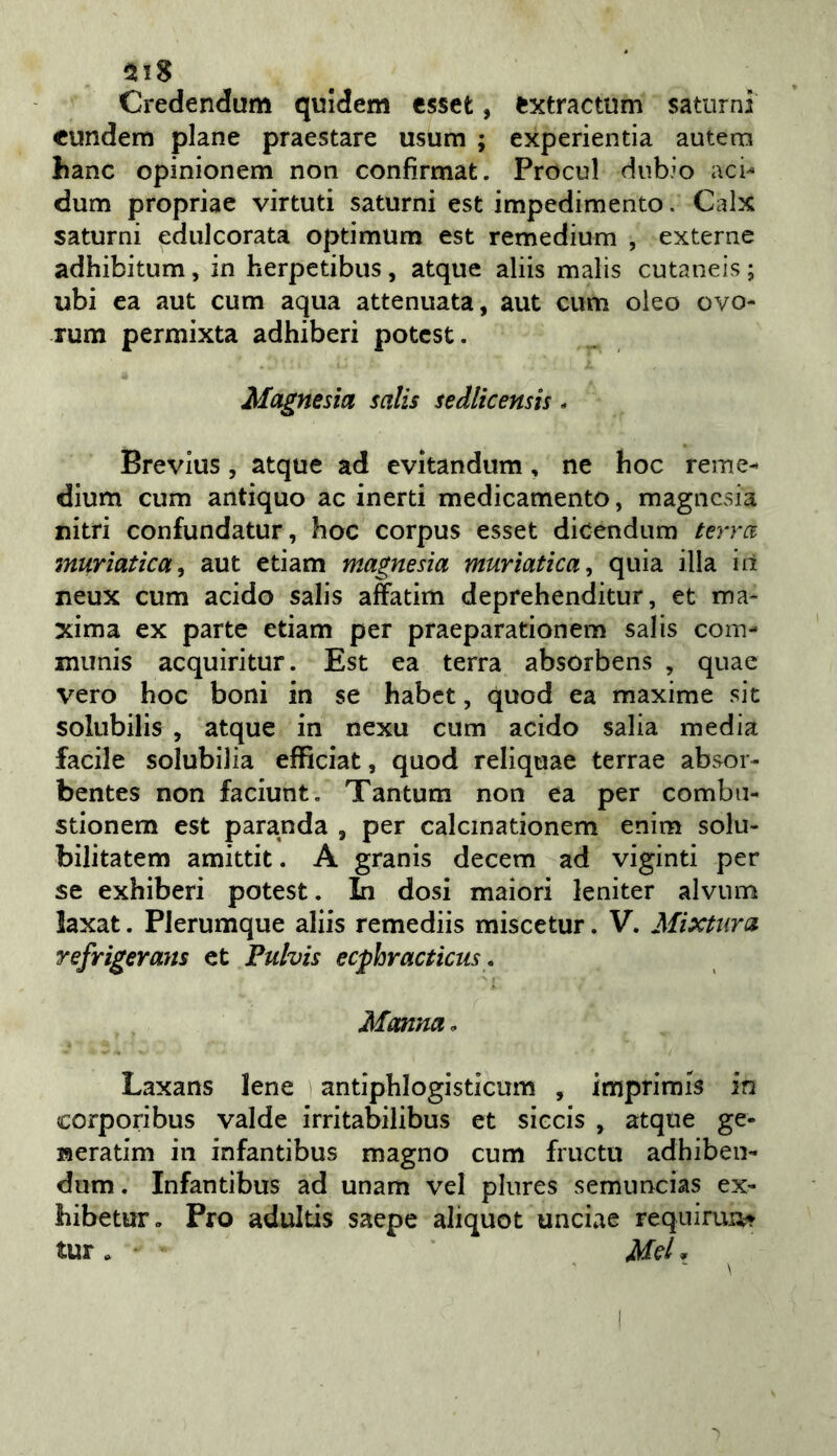 2118 Credendum quidem csset, fcxtractum saturni «undem piane praestare usura ; experientia autenn hanc opinionera non confìrmat. Procul dubio aci-* dura propriae virtuti saturni est impedimento. Calx saturni edulcorata optimum est remedium , externe adhibitum, in herpetibus, atque aliis malis cutaneis ; ubi ea aut cura aqua attenuata, aut cum oleo ovo- Tum permixta adhiberi potcst. Magnesia salis sedlicensis. Brevius , atque ad evitandum, ne hoc reme- diura cum antiquo ac inerti medicamento, magnesia nitri confundatur, hoc corpus esset dicendum terra muriatica^ aut edam magnesia muriatica^ quia illa in neux cum acido salis affatim deprehenditur, et ma- xima ex parte edam per praeparadonem salis com- munis acquiritur. Est ea terra absorbens , quae vero hoc boni in se habet, quod ea maxime sic solubilis , atque in nexu cum acido salia media facile solubilia efficiat, quod reliquae terrae absor- bentes non faciunt. Tantum non ea per comba- sdonem est paranda , per calcinadonem enim solu- bilitatem amitdt. A granis decem ad viginti per se exhiberi potest. In dosi malori leniter alvum laxat. PJerumque aliis remediis miscetur. V. Mistura refrigerans et Pulvis ecphracticiis, Manna. Laxans Iene andphlogisdcum , imprimis in corporibus valde irritabilibus et siccis , atque ge- neradm in infantibus magno cum fructu adhiben- dura. Infantibus ad unam vel plures semuncias ex- hibetur, Pro adultis saepe aliquot unciae requiruiit tur . if(?/,