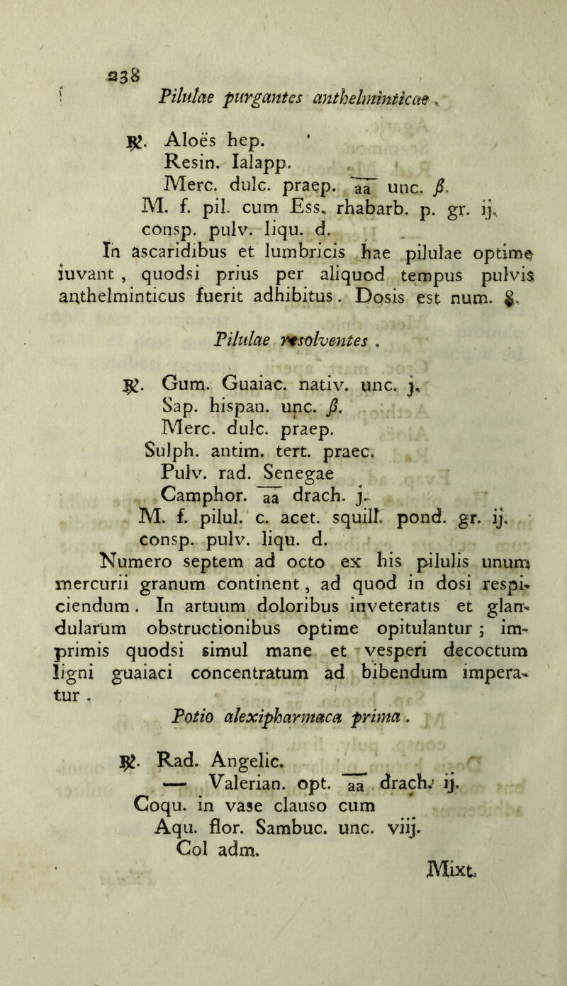 f Filiilae purgantes anthelmìniiccte ^ 1^. Aloès hep. Resin.^ lalapp. Mere, dille, praep. uiic. fi. M. f. pii. cum Ess. rhabarb. p. gr. ij, consp. pulv. liqu. d. la asearidibus et lurnbricis bae pilulae optimi iuvant , quodsi prius per aliquod tempus pulvis autbelminticus fuerit adhibitus. Dosis est num. Filulae rt^olventes , Gum. Guaiae. nativ. une. j, Sap. hispan. unc. fi. Mere. dule. praep. Sulph. antim. tert. praee» PuR. rad. Senegae Camphor. drach. j.. M. £ pilul. ' c. acet. squil£ pond. gr. ij. consp. pulv. liqu. d. Numero septem ad octo ex bis pilulis ununa mercurii granum eontinent, ad quod in dosi respi- ciendum. In artuum doloribus inveteratis et glan- dularum obstructionibus optime opitulantur ; im- primis quodsi simul mane et vesperi decoetum ligni guaiaci cóncentratum ad bibendum impera- tur. ' Fotio akxipharmaca prima. Rad. Angelic. — Valerian. opt. drach.^ ij. Coqu. in vase clauso cum Aqu. fior. Sambuc. unc. viij. Col adm. Mixt