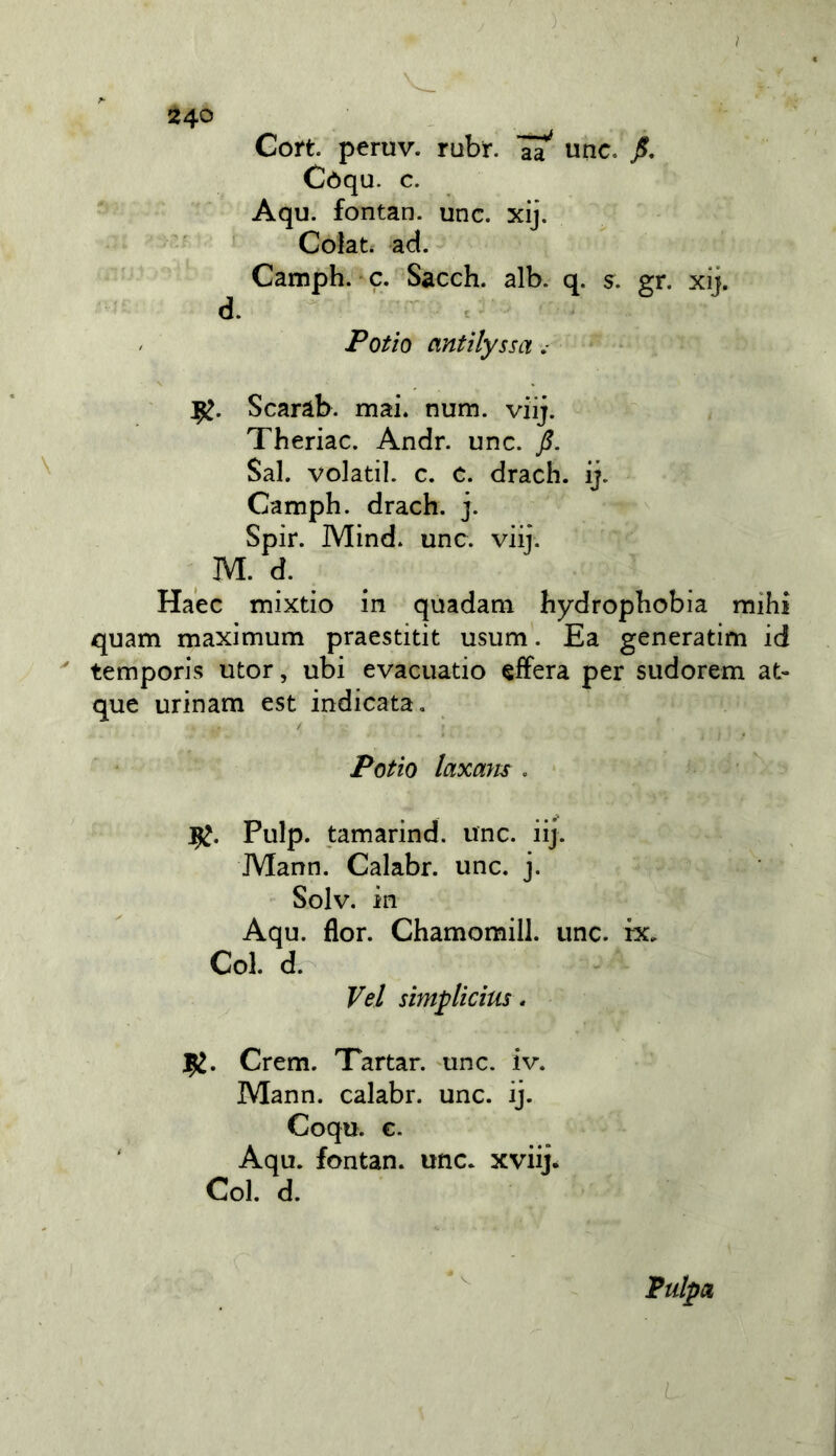 ) / 240 Coti, peruv. rubi-. unc. Còqu. c. Aqu. fontan. unc. xij. Colata ad. Camph. c. Sacch. alb. q. s. gr. xij. i Potìo antilyssa ,■ Scaràb. mai. num. viij. Theriac. Andr. unc. Sai. volati!, c. c. drach. ij. Camph. drach. j. Spir. Mind. unc. viij. M. d. Ha'ec mixtio in quadam hydrophobia mihi quam maximum praestitit usum. Ea generatim id temporis utor, ubi evacuatio afferà per sudorem at- que urinam est indicata, Potio laxam , Pulp. tamarind. unc. iij. Mann. Calabr. unc. j. Solv. in Aqu. flor. Chamomill. unc. ix. Col. d. Vel simplicius. 1^, Crem. Tartan unc. iv. Mann, calabr. unc. ij. Coqu. €. ' Aqu. fontan. unc. xviij. Col. d. Pulpa