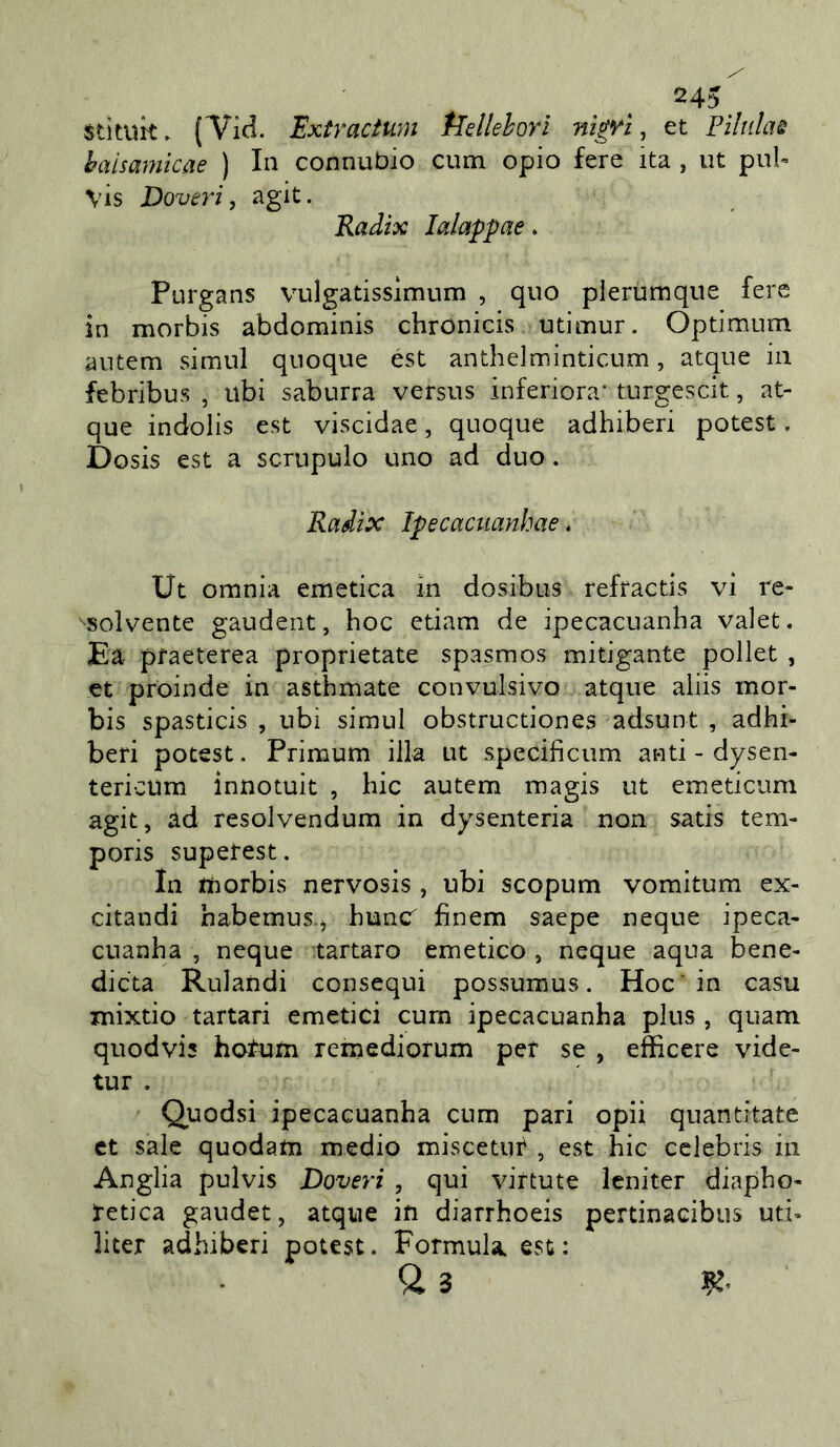 stìtuk. (Tid. Extractum tldlehorl nìgYÌ ^ et Pìluhu haisamicae ) In connubio cum opio fere ita, ut pul« vis Doveri, agit. Radix lalappae. Purgans vuìgatisslmum , quo plerùmque fere in morbis abdominis chronicis >utimur. Optimum autem simul quoque est anthelminticum, atque in febribus , ubi saburra versus inferiora* turgescit, at- que indolis est viscidae, quoque adhiberi potest. Dosis est a scrupulo uno ad duo . Radix Ipecaciianhae. Ut omnia emetica in dosibus refractis vi re- solvente gaudent, hoc edam de ipecacuanha valet. Ea pfaeterea proprietate spasmos mitigante pollet , et proinde in asthmate convulsivo atque aiiis mor- bis spasticis , ubi simul obstructiones adsunt , adhi- beri potest. Primum illa ut specificum and - dysen- tericum innotuit , hic autem magis ut emeticum agit, ad resolvendum in dysenteria non sads tem- poris supetest. In tìiorbis nervosis , ubi scopum vomitum ex- citandi habemus j huncf finem saepe ncque ipeca- cuanha , ncque tartaro emetico , ncque aqua bene- dieta Rulandi consequi possumus. Hoc'in casu mixdo tartari emetici cum ipecacuanha plus , quam quodvis hoTum remediorum per se , efficere vide- tur . Quodsi ipecacuanha cum pari opii quantitate et sale quodam medio miscetur , est hic Celebris in Anglia pulvis Doveri , qui virtute leniter diapho- retica gaudet, atque in diarrhoeis pertinacibus ud- licer adhiberi potest. Formula, est: U 3