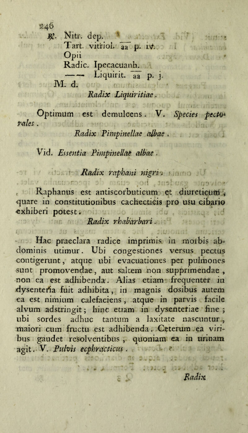 ]^. Nitr. dep. ' ' ■ . Tart. vitriol. p. Opii Radic. Ipecacuanh. Liquirit. p. j. IVI. d. Radix Liquiritiae, Optimum est demulcens. V. Species pedo* rnles. Radix Pimpinellae alhae, Vid. Essenfia Pimpinellaè alhae. ■ Radix raphani nigri'i » ■ ■ • , Raphanus est antiscorbuticum et diuretictim i quare in constitutionibiis cachecticis prò usu cibario ^xhiberi potest* Radix rhaharhari. Hac praeclara radice imprimis. in morbis ab- dominis utimur. Ubi congestiones versus pccttis contigerunt, atque ubi evacuationes per pulmones sunt promovendae, aiit sakem non supprimendae , non ea est adhibenda. Alias edam frequenter in dysenteda fuit adhibita, in magnis dosibus autem ea est nimium calefaciens, atque in parvis facile alvum adstringit ; bine etiam in dysenteriae fine ; ubi sordes adhuc tantum a laxitate nascuntur, maiori cum fructu est adhibenda. Ceterum.ea viri- bus gaudet resolventibiis , qnoniam ea in urinam agit. V. Enlvis ecphracticiis,