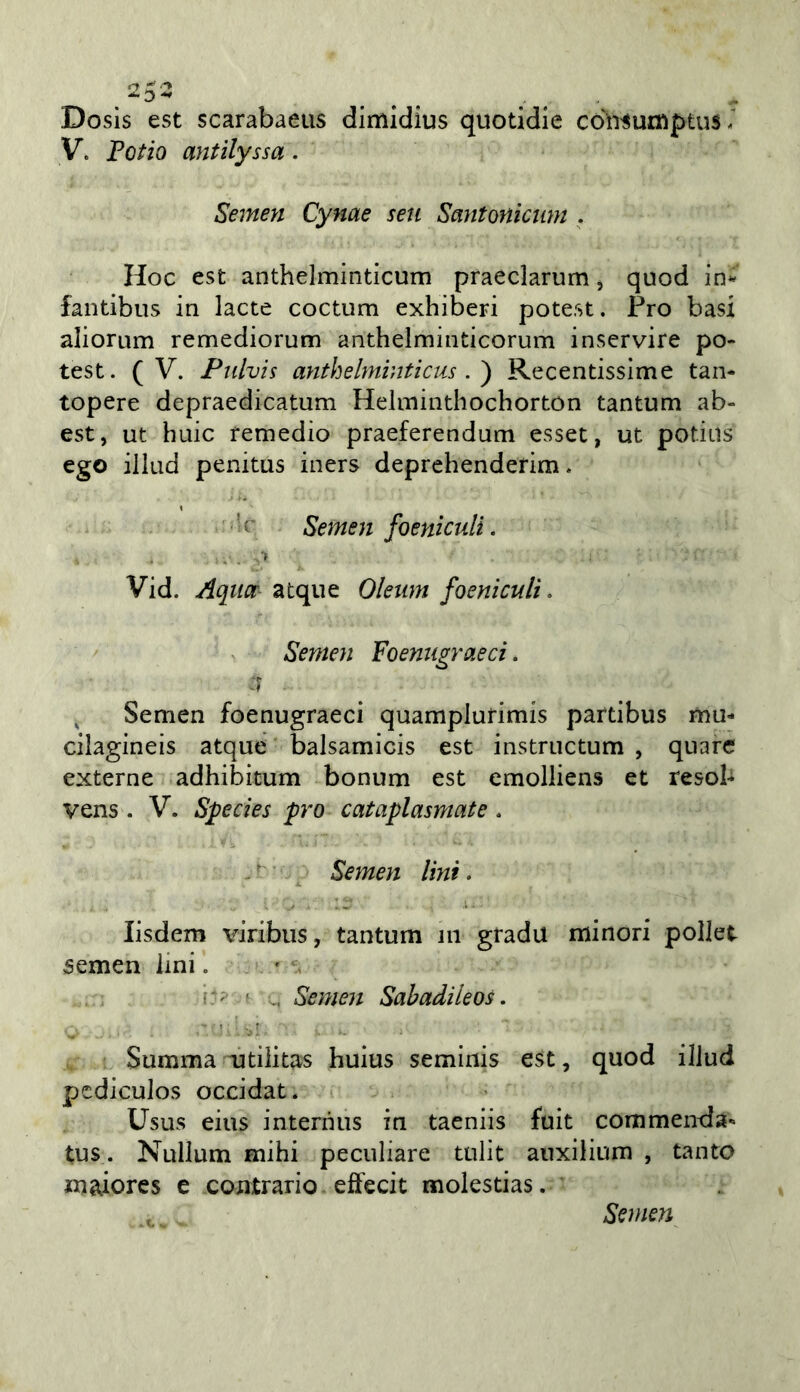 Dosis est scarabaeus dimidius quotidie cdìi^urtìptus / V. FoHq antilyssa. Semeyi Cynae seti Smitonictim . Hoc est anthelminticum praeclarum ^ quod in- fantibus in lacte coctum exhiberi potest. Pro basi aliorum remediorum anthelrainticorum inservire po- test. (V. Pnlvis anthehniuticus Recentissime tan- topere depraedicatum Helmintliochortón tantum ab- est, ut buie remedio praeferendum esset, ut potius ego illud penitus iners deprehenderim. ' ' ' r Semen foeniculi. Vid. Aqitcr atque Oleum foeniculi. Semen Foenugraeci. 1 ^ Semen foenugraeci quamplurimis partibus mu- cilagineis atque balsamicis est instructum , quarc externe adhibitum bonum est emolliens et resob vens . V. Species prò cataplasmate . Semen lini. lisdem viribus, tantum in grada minori pellet semen lini. ' Semen Sahadileos. Summa utilitas huius seminis est, quod iIJud pcdicuJos occidat. Usus eius interniis in taeniis fuit commenda- tus. Nullum mihi peculiare tulit auxilium , tanto maiores e contrario effecit molestias. Semen