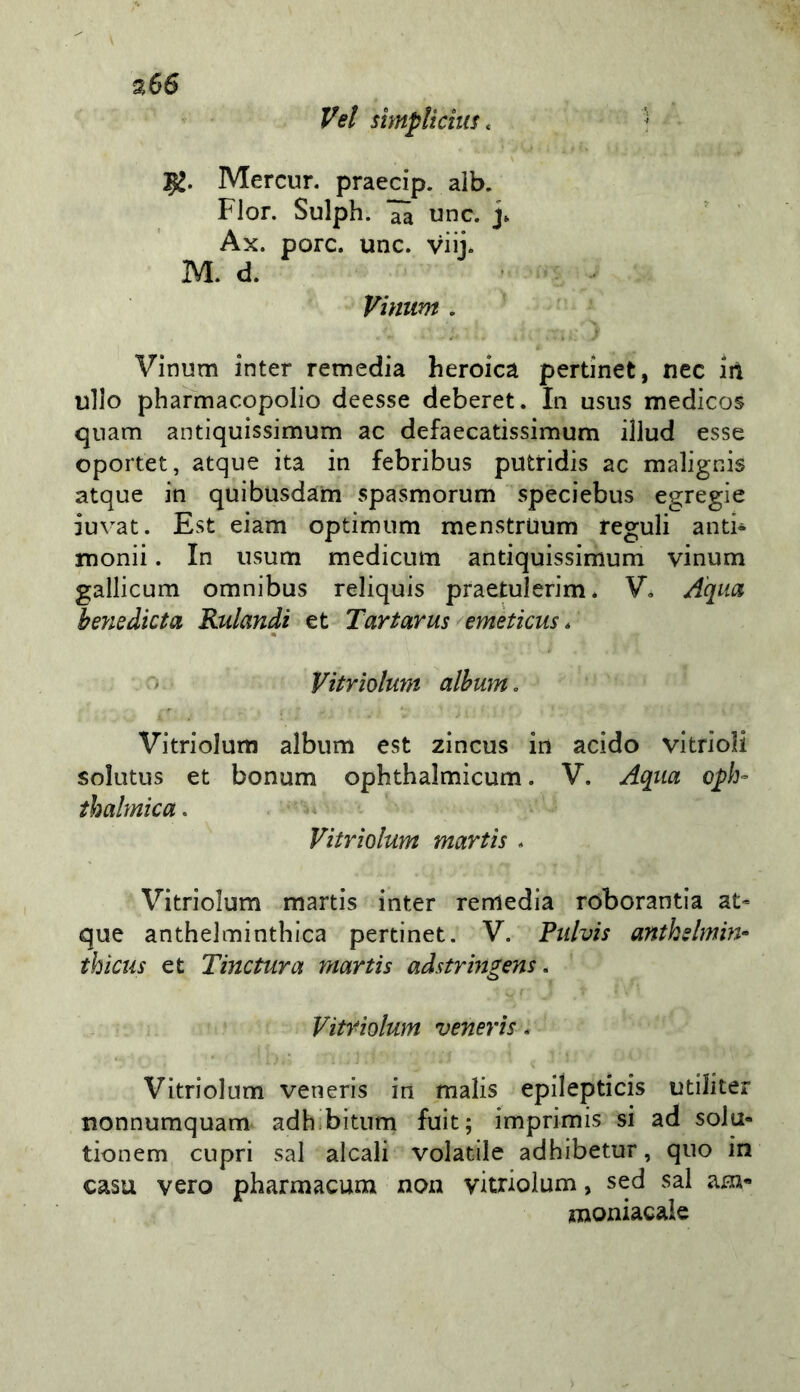 a 66 Vet sìmpUdus. ? 52. Mercur. praecip. alb. Fior, Sulph. aa unc. j» ' ' Ax. porc. unc. viij. M, d. Vinum . Vinum inter remedia heroica pertinet, nec iil ullo pharmacopolio deesse deberet. In usiis medicos qnam antìquissimum ac defaecatissimum illud esse oportet, atque ita in febribus putridis ac malignis atque in quibusdam spasmorum speciebus egregie iuvat. Est eiam optimum menstrUum reguli and* monii. In usum medicum antiquissimum vinum gallicum omnibus reliquis praetulerim* V, A'qiia he?iedieta Rulandi et Tartarus emèticus * > Vitriolum albuìUo Vitriolum album est zincus in acido vitrioli solutus et bonum ophthalmìcum. V. Aqiia opb- tbalmìca. Vitriolum martis . Vitriolum martis inter remedia roborantìa at- que anthelminthica pertinet. V. Fiilvis antkslmin- thicus et Tinctura martis adstringens, Vitriolum venerìs. Vitriolum veneris in malis epilepticis utiliter tionnumquam adh.bituni fuit; imprimis si ad solu- tionem cupri sai alcali volatile adhibetur, quo in casa vero pharmacum non vitriolum, sed sai am- moniacale