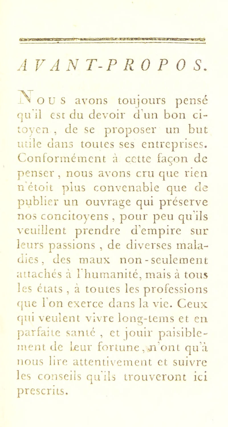 iTKXLay^ A V A N T-P R 0 P 0 s. jN O ü s avons toujours pensé qu il est du devoir d\m bon ci- toyen , de se proposer un but mile dans tomes ses entreprises. Conformément à cette façon de J penser , nous avons cru cpie rien n ctoit plus convenable que de publier un ouvrage qui préserve nos concitoyens , pour peu qu’ils veuillent prendre d’empire sur leurs passions , de diverses mala- dies, des maux non - seulement attachés à 1 humanité, mais à tous les états , à toutes les professions rjue 1 on exerce dans la vie. Ceux fjui veulent vivre long-tems et en parfaite santé , et jouir paisible- ment de leur fortune , m’ont qu’à nous lire attentiv'ement et suivre les conseils qu'ils trouveront ici prescrits.