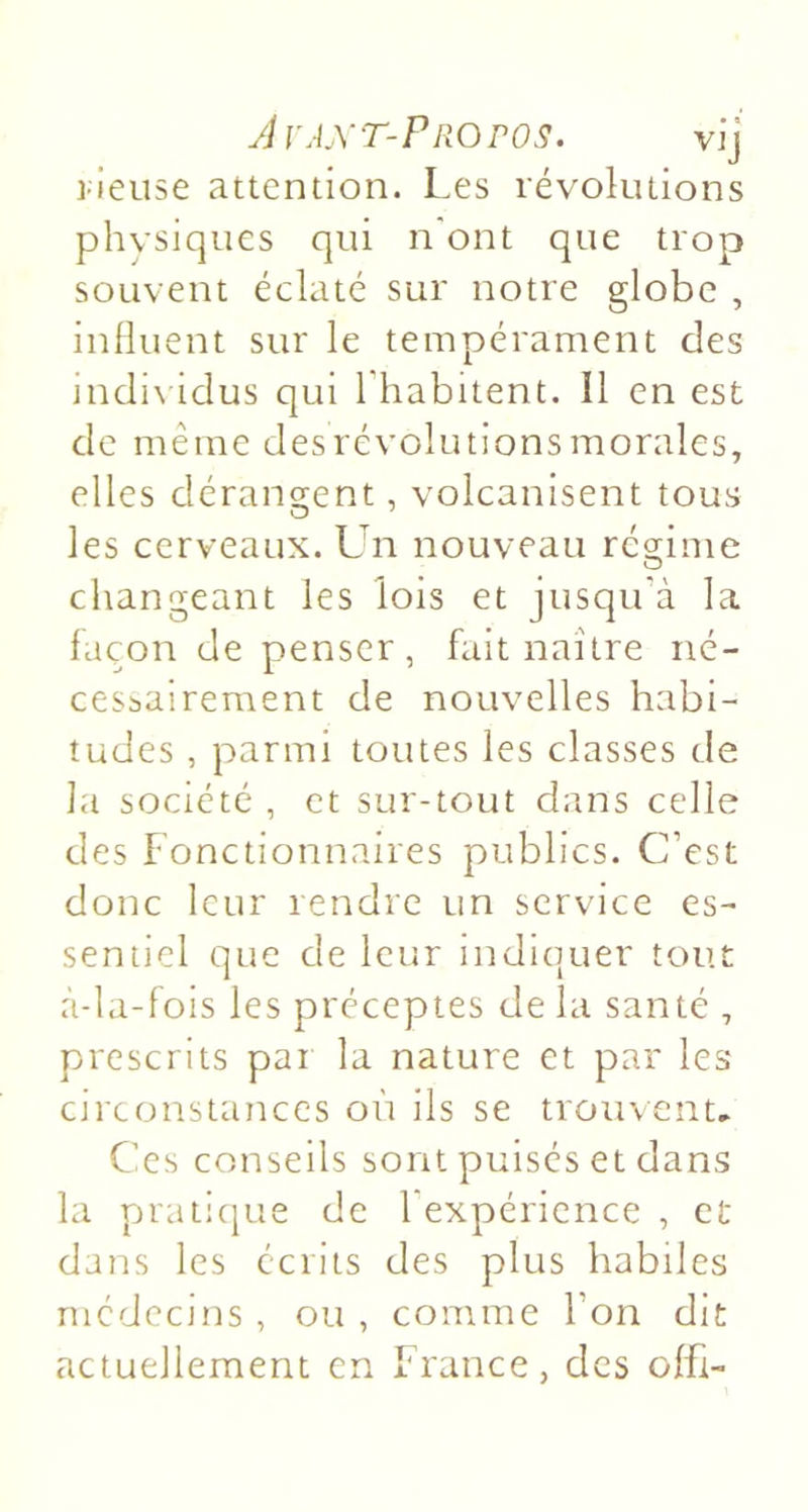 AvAXT-PPxOrOS. vij l ieuse attention. Les révolutions physiques qui n'ont que trop souvent éclaté sur notre globe , influent sur le tempérament des indi\ idus qui l'habitent. Il en est de même desrévolutionsmorales, elles dérangent, volcanisent tous les cerveaux. Un nouveau régime changeant les lois et jusqu'à la façon de penser, fait naître né- cessairement de nouvelles habi- tudes , parmi toutes les classes de la société , et sur-tout dans celle des Fonctionnaires publics. C’est donc leur rendre un service es- sentiel que de leur indiquer tout à-la-fois les préceptes de la santé , prescrits pai la nature et par les circonstances où ils se trouvent.. Ces conseils sont puisés et dans la praticjue de l'expérience , et dans les écrits des plus habiles médecins , ou , comme l’on dit actuellement en France, des offi-