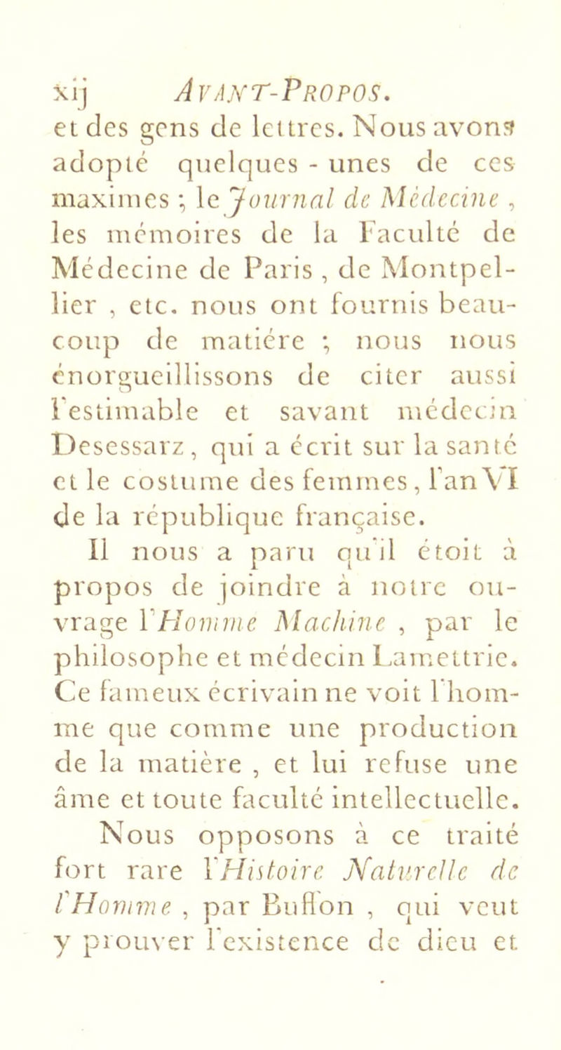 \ï] Avakt-Propos. et des gens de lettres. Nous avons adopté quelques - unes de ces maximes *, le Journal de Médecine , les mémoires de la iaculté de Médecine de Paris , de Montpel- lier , etc. nous ont fournis beau- coup de matière ; nous nous enorgueillissons de citer aussi Festimable et savant médeem Desessarz , qui a écrit sur la santé et le costume des femmes, fanVI de la république française. 11 nous a paru qu il étoit à propos de joindre à notre ou- vrage Y Homme Machine , par le philosophe et médecin Lamettric. Ce fameux écrivain ne voit I hom- me que comme une production de la matière , et lui refuse une âme et toute faculté intellectuelle. Nous opposons à ce traité fort rare YHistoire. Natv.rcUe de l'Homme , par Buflon , qui veut y prom er l'existence de dieu et