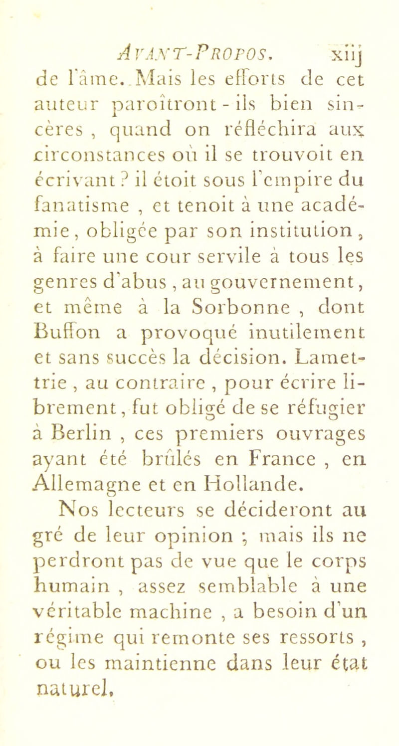 Avaxt-Profos. xilj de râine.Mais les étions de cet auteur paroîtront - Ils bien sin- cères , quand on réfléchira aux circonstances on il se trouvoit en écrivant ? il étoit sous rcmpire du fanatisme , et tenoit à une acadé- mie, obligée par son institution, à faire une cour servile à tous les genres d'abus , au gouvernement, et même à la Sorbonne , dont Butfon a provoqué inutilement et sans succès la décision. Laraet- trie , au contraire , pour écrire li- brement , fut obligé de se réfugier à Berlin , ces premiers ouvrages ayant été brûlés en France , en Allemagne et en Hollande. Nos lecteurs se décideront au gré de leur opinion •, mais ils ne perdront pas de vue que le corps humain , assez semblable à une véritable machine , a besoin d’un régime qui remonte ses ressorts , ou les maintienne dans leur état naturel.