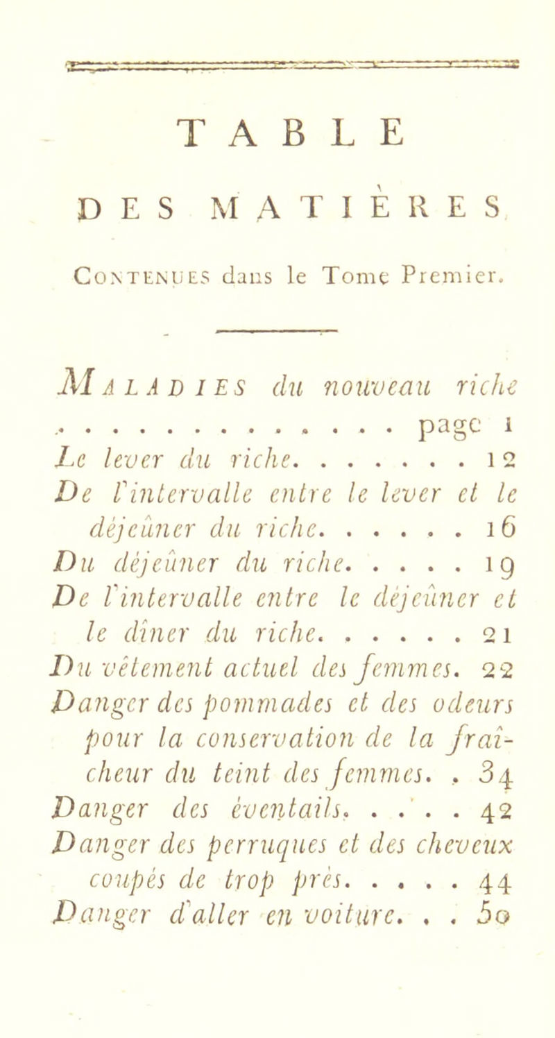 ■j:r:r-z.’ss TABLE DES MATIÈRES Contenues dans le Tome Premier, Maladies du nouveau riche page 1 7,6’ lever du riche 12 De l'intervalle entre le lever et te déjeuner du riche i6 Du déjeùner du riche 19 De lintervalle entre le déjeûner et le dîner du riche 21 Du vêtement actuel des femmes. 22 Danger des pommades et des odeurs pour la conservation de la fraî- cheur du teint des femmes. , 3.4 Danger des éventails. . . . . 42 D anger des perruques et des cheveux coupés de trop près 44 Danger daller en voiture. . . 5o