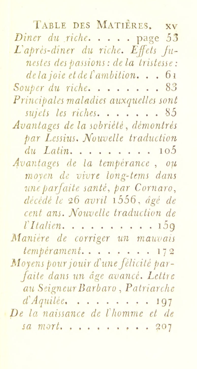 Dîner du riche P^ge 53 L'après-dîner du riche. LJfets fu- nestes des passions : de la tristesse : delà joie et de C ambition. . . 6i Souper du riche 83 Principales maladies auxcjuelles sont sujets les riches 85 Avantages de la sobriété, démontrés par Lessius, Kouvelle traduction du Latin io5 Avantages de la tempérance , ou mo'ycn de vivre long-terns dans une parfaite santé, par Cornaro, décédé le 26 avril i556, âgé de cent ans. Nouvelle traduction de V Italien i5g Manière de corriger un mauvais tempérament 172 Moyens pour jouir d'une félicité par- faite dans un âge avancé. Lcttie au Seigneur Barbara , Patriarche d'Aquilée 197 De la naissance de l'homme et de sa mort 207