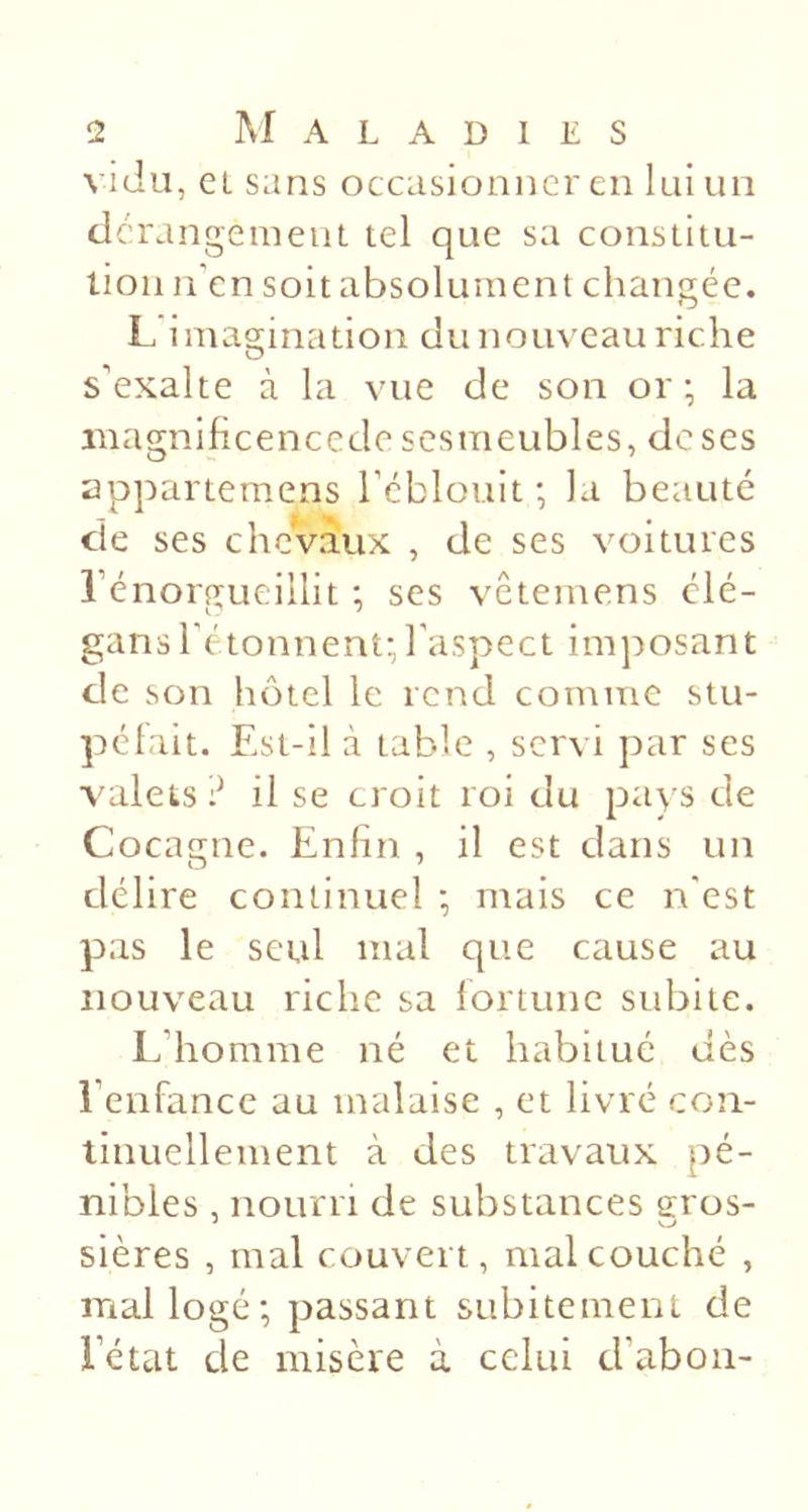 vida, ei sans occasionner en lui un der angemeiit tel que sa constitu- tion li en soit absolument changée. L imagination du nouveau riche s’exalte à la vue de son or; la iiiagnificencede scsmeubles, de ses appartemens réblouit ; la beauté de ses chevaux , de ses voitures rénorgueiilit ; scs vêtemens clé- gansl'étonnent;l'aspect imposant de son hôtel le rend comme stu- péfait. Est-il à table , servi par ses valets:^ il se croit roi du pays de Cocagne. Enfin , il est dans un délire continuel ; mais ce n'est pas le seul mal que cause au nouveau riche sa fortune subite. L’homme né et habitué dès l’enfance au malaise , et livré con- tinuellement à des travaux pé- nibles , nourri de substances eros- sières , mal couvert, mal couché , mal logé; passant subitement de l’état de misère à celui d’aboii-