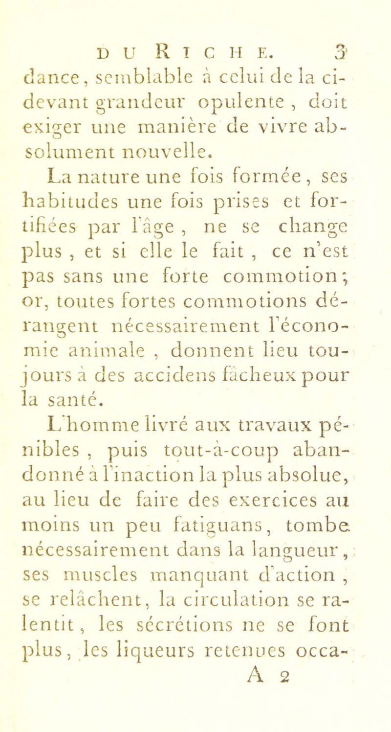 dance, semblable à celui de la ci- devant grandeur opulente , doit exi^-er une manière de vivre ab- solument nouvelle. La nature une fois formée, ses habitudes une fois prises et for- tifiées par l âge , ne se change plus , et si elle le fait , ce n’est pas sans une forte commotion; or, toutes fortes commotions dé- rangent nécessairement l’écono- mie animale , donnent Heu tou- jours à des accidens fâcheux pour la santé. Ifhomme livré aux travaux pé- nibles , puis tout-à-coup aban- donné à l’inaction la plus absolue, au lieu de faire des exercices au moins un peu fatiguans, tombe, nécessairement dans la langueur, ses muscles manquant d’action , se relâchent, la circulation se ra- lentit, les sécrétions ne se font plus, les liqueurs retenues occa- A 2