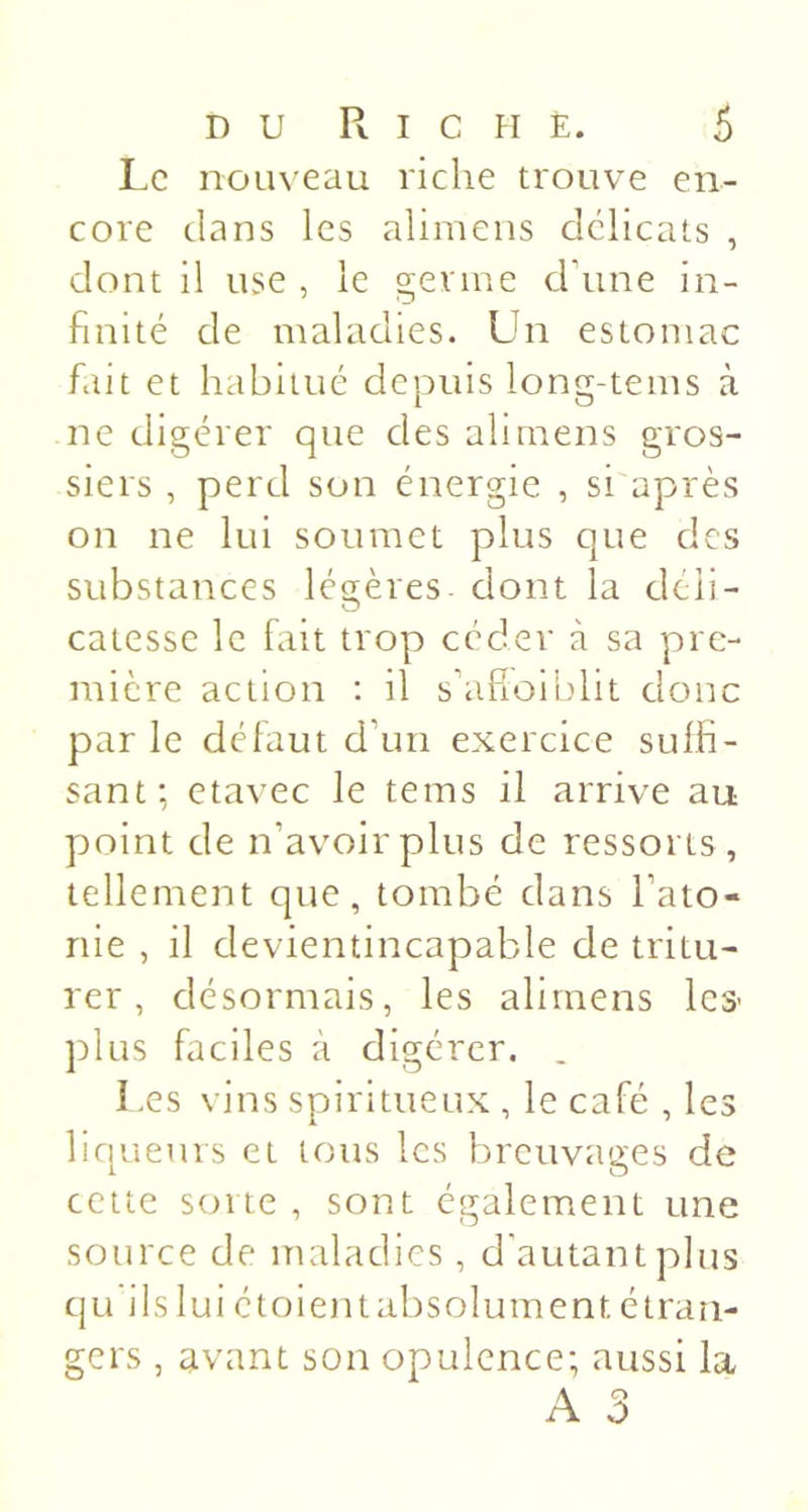 I.c nom eau riche trouve en- core clans les alimens délicats , dont il use , le germe crune in- finité de maladies. Un estomac fait et habitué depuis long-tems à ne digérer que des alimens gros- siers , perd son énergie , si'après on ne lui soumet plus que des substances létrères- dont la clcii- O catesse le fait trop céder à sa pre- mière action : il s’afioiblit donc par le défaut d’un exercice suffi- sant; etavec le tems il arrive au point de n’avoir plus de ressorts , tellement que, tombé dans l’ato- nie , il clevientincapable de tritu- rer , désormais, les alimens les- plus faciles à digérer. . I.es vins spiritueux , le café , les liqueurs et tous les breuvages de cette sorte , sont également une source de maladies, d'autant plus qu'ils lui étoientabsolument étran- gers , avant son opulence; aussi la A 3