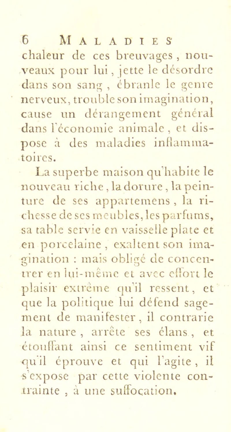 chaleur de ces breuvages, nou- veaux pour lui, jette le désordre dans son sang , ébranle le genre nerveux, trouble son imagination, cause un dérangement général dans l'économie animale , et dis- pose à des maladies inllamma- toires. La superbe maison qu’habite le nouveau riche , la dorure , la pein- ture de ses appariemens , la ri- chesse de scs meubles, les parfums, sa table servie en vaisselle plate et en porcelaine, exaltent son ima- gination : mais obligé de coneen- irer en lui-même et avec cüort le plaisir extrême (ju’il ressent, et que la politique lui défend sage- ment de manifester, il contrarie la nature , arrête ses élans , et étouflant ainsi ce sentiment vif qu il éprouve et qui l’agite , il s’expose par cette violente con- trainte J à une suffocation.