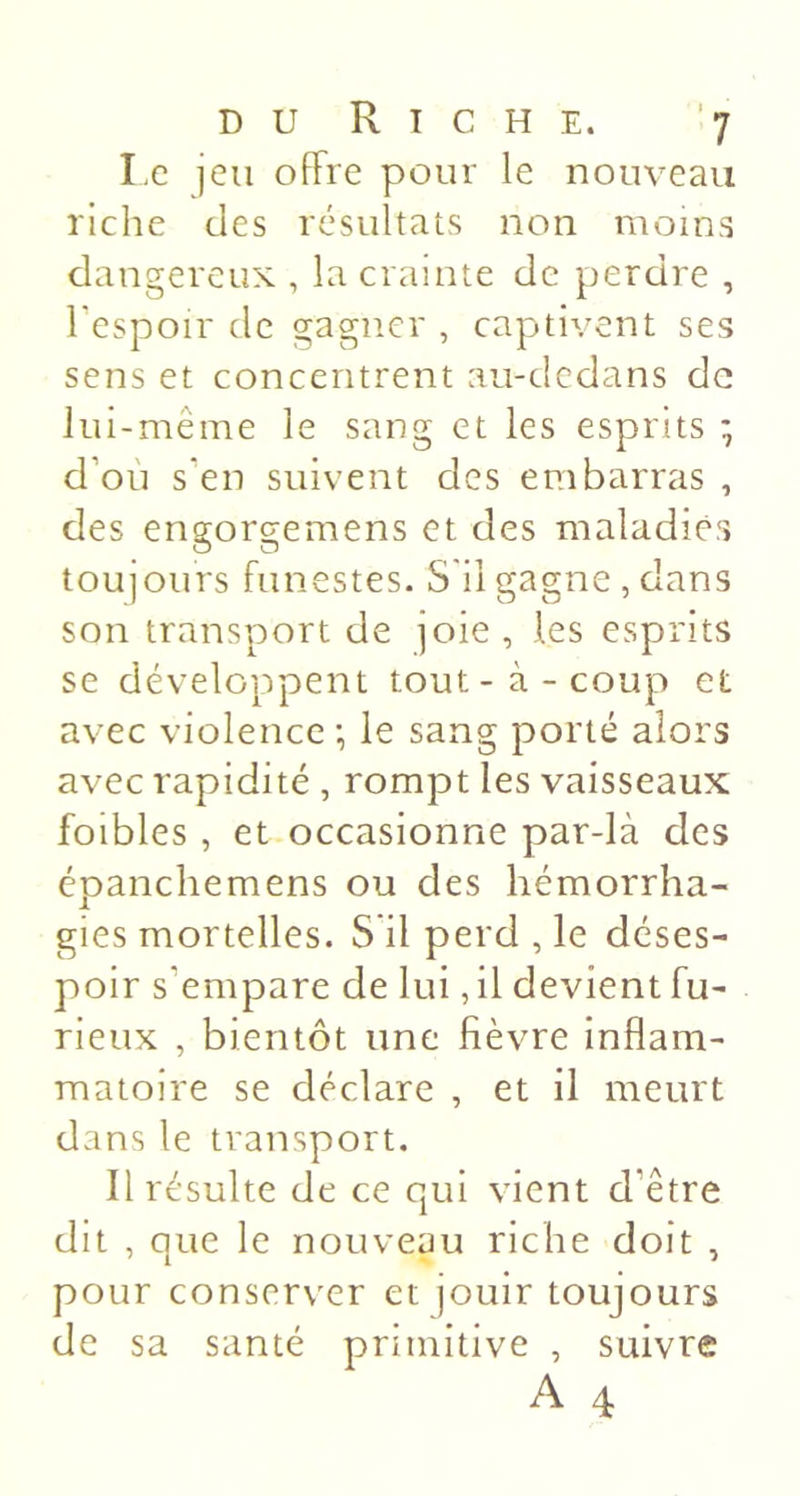 I.e jeu offre pour le nouveau riche des résultats non moins dangereux , la crainte de perdre , Tespoir de gagner , captivent ses sens et concentrent au-dcdans de lui-même le sang et les esprits ; d’où s’en suivent des embarras , des engorgemens et des maladies toujours funestes. S'il gagne , dans son transport de joie , les esprits se développent tout-à-coup et avec violence ; le sang porté alors avec rapidité , rompt les vaisseaux foibles , et occasionne par-là des épanchemens ou des hémorrha- gies mortelles. S'il perd , le déses- poir s’empare de lui, il devient fu- rieux , bientôt une fièvre inflam- matoire se déclare , et il meurt dans le transport. Il résulte de ce qui vient d’être dit , que le nouveau riche doit , pour conserver et jouir toujours de sa santé primitive , suivre