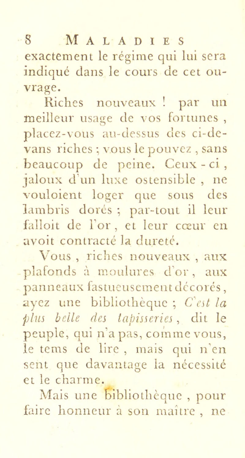 exactement le régime qui lui sera indiqué dans le cours de cet ou- vrage. Riches nouveaux î par un meilleur usage de vos fortunes , placez-vous au-dessus des ci-dc- vans riches •, vous le pouvez , sans beaucoup de peine. Ceux - ci , jaloux d\in luxe ostensible , ne vouloient loger que sous des lambris dorés *, par-tout il leur falloit de For , et leur cceur en avoit contracté la dureté. Vous , riches nouveaux , aux plafonds à moulures d’or, aux panneaux fastueusement décorés, ayez une bibliothèque ; Cest la plus belle des tapisseries, dit le peuple, qui n’a pas, comme vous, le tems de lire , mais qui n’en sent que davantage la nécessité et le charme. Mais une f:)ibliothèque , pour faire honneur a son maître , ne