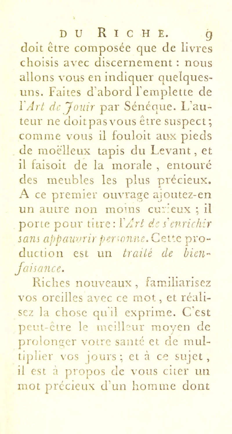 doit être composée que de livres choisis avec discernement : nous allons vous en indiquer quelques- uns. Faites d’abord l’emplette de l'Art de Jouir par Sénéoue. L’au- teur ne doit pas vous être suspect; comme vous il fouloit aux pieds de moelleux tapis du Levant, et il faisoit de la morale , entoure des meubles les plus précieux. A ce premier omu'age aioutez-en un autre non moms cur'eux ; il porte pour titre: ÏArt de s'enrichir sans appauvrir perwnne.Cev.c pro- duction est un traité de bien-' Jaisance. Riches nouveaux , familiarisez vos oreilles avec ce mot, et réali- sez la chose qu’il exprime. C'est peut-être le meilleur moyen de prolonger votre santé et de mul- tiplier vos jours ; et à ce sujet , il est à propos de vous citer un mot précieux d’un homme dont