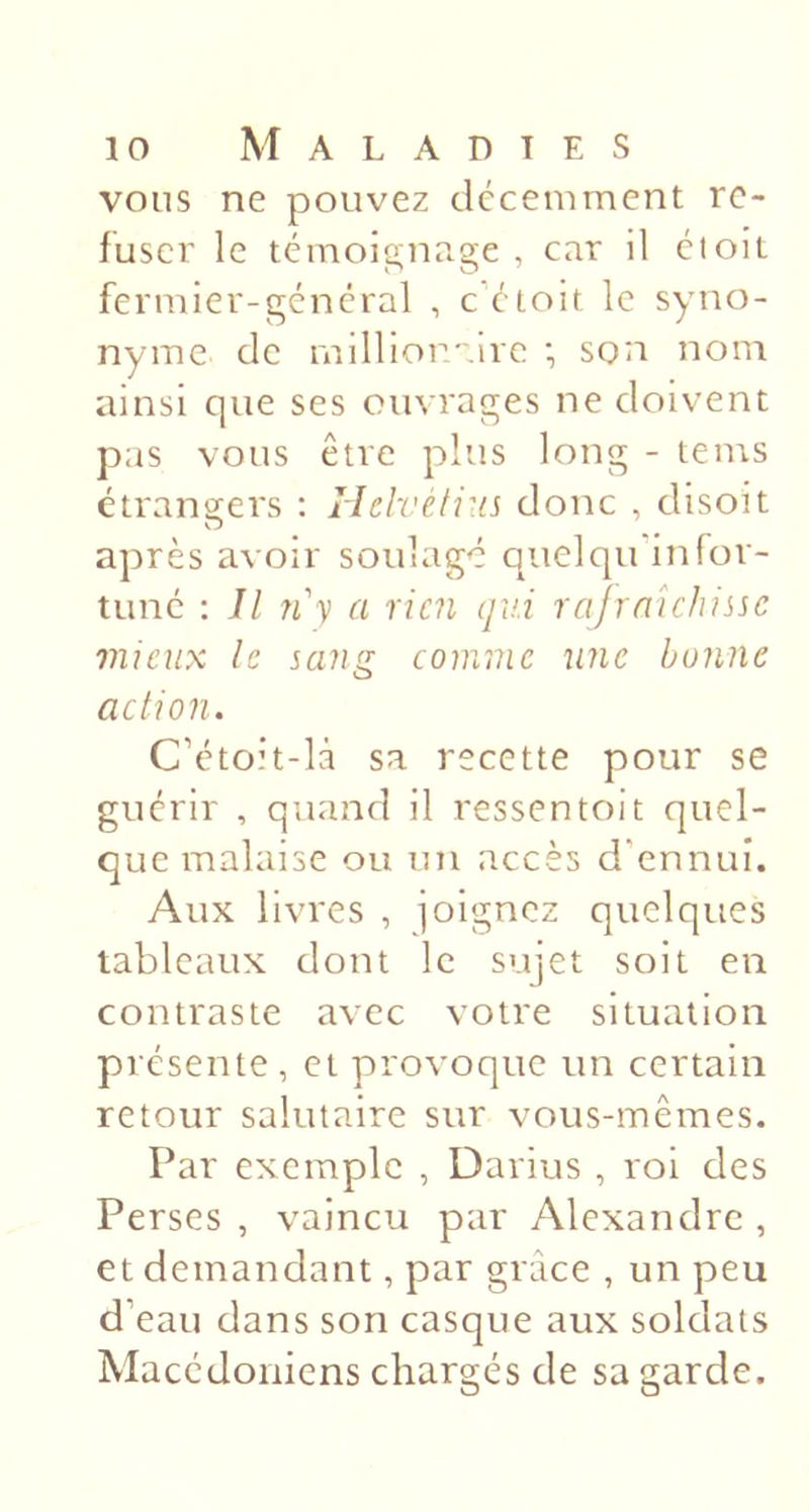 vous ne pouvez décemment re- fuser le témoignage , car il éioit fermier-général , c étoit le syno- nyme de millioraire •, son nom ainsi que ses ouvrages ne doivent pas vous être plus long - tems étrangers : rielvétiiis donc , disoit après avoir soulagé quel qu'in for- tuné ; Jl n'y a rien qv.i rajrnichisic mieux le sang comme une bonne action. C’étoit-là sa recette pour se guérir , quand il ressentoit quel- que malaise ou un accès d'ennui. Aux livres , joignez quelques tableaux dont le sujet soit en contraste avec votre situation présente, et provoque un certain retour salutaire sur vous-mêmes. Par exemple , Darius , roi des Perses , vaincu par Alexandre , et demandant, par grâce , un peu d’eau dans son casque aux soldats Macédoniens chargés de sa garde.