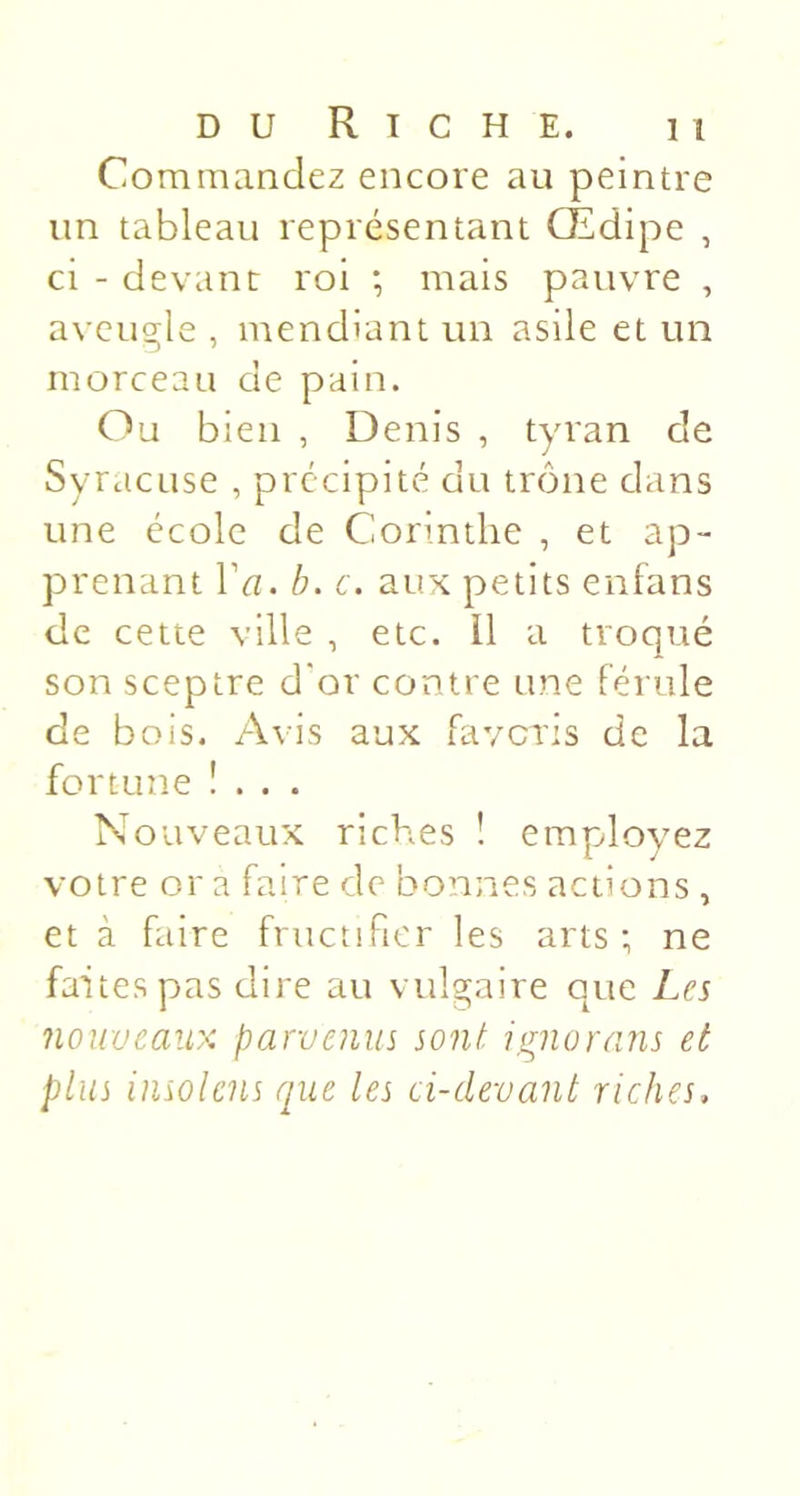 Commandez encore au peintre un tableau représentant Œdipe , ci - devant roi ; mais pauvre , aveugle , mendiant un asile et un morceau de pain. Ou bien , Denis , tyran de Syracuse , précipité du trône dans une école de Corinthe , et ap- prenant r&lt;7. h. c. aux petits enfans de cette ville , etc. Il a troqué son sceptre d'or contre une férule de bois. Avis aux favcris de la fortune !... Nouveaux riches ! employez votre or a faire de bonnes actions , et à faire fructifier les arts; ne faites pas dire au vulgaire que Les nouveaux parvenus sont ignorans et plus insolcns que les ci-devant riches.