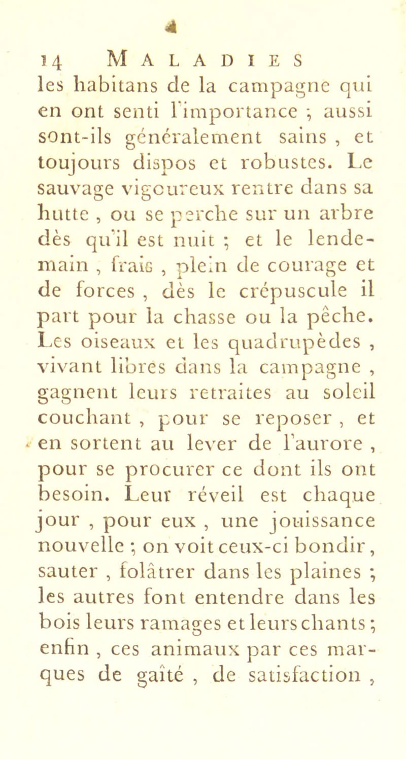 4 14 Maladies les habitans de la campagne qui en ont senti l'importance -, aussi sont-ils généralement sains , et toujours dispos et robustes. Le sauvage vigoureux rentre dans sa hutte , ou se perche sur un arbre dès qu’il est nuit ; et le lende- main , fraie , plein de courage et de forces , dès le crépuscule il part pour la chasse ou la pêche. Les oiseaux et les quadrupèdes , vivant libres dans la campagne , gagnent leurs retraites au soleil couchant , pour se reposer , et ‘ en sortent au lever de l’aurore , pour se procurer ce dont ils ont besoin. Leur réveil est chaque jour , pour eux , une jouissance nouvelle ; on voit ceux-ci bondir, sauter , folâtrer dans les plaines *, les autres font entendre clans les bois leurs ramages et leurs chants ; enfin , ces animaux par ces mar- ques de gaîté , de satisfaction ,