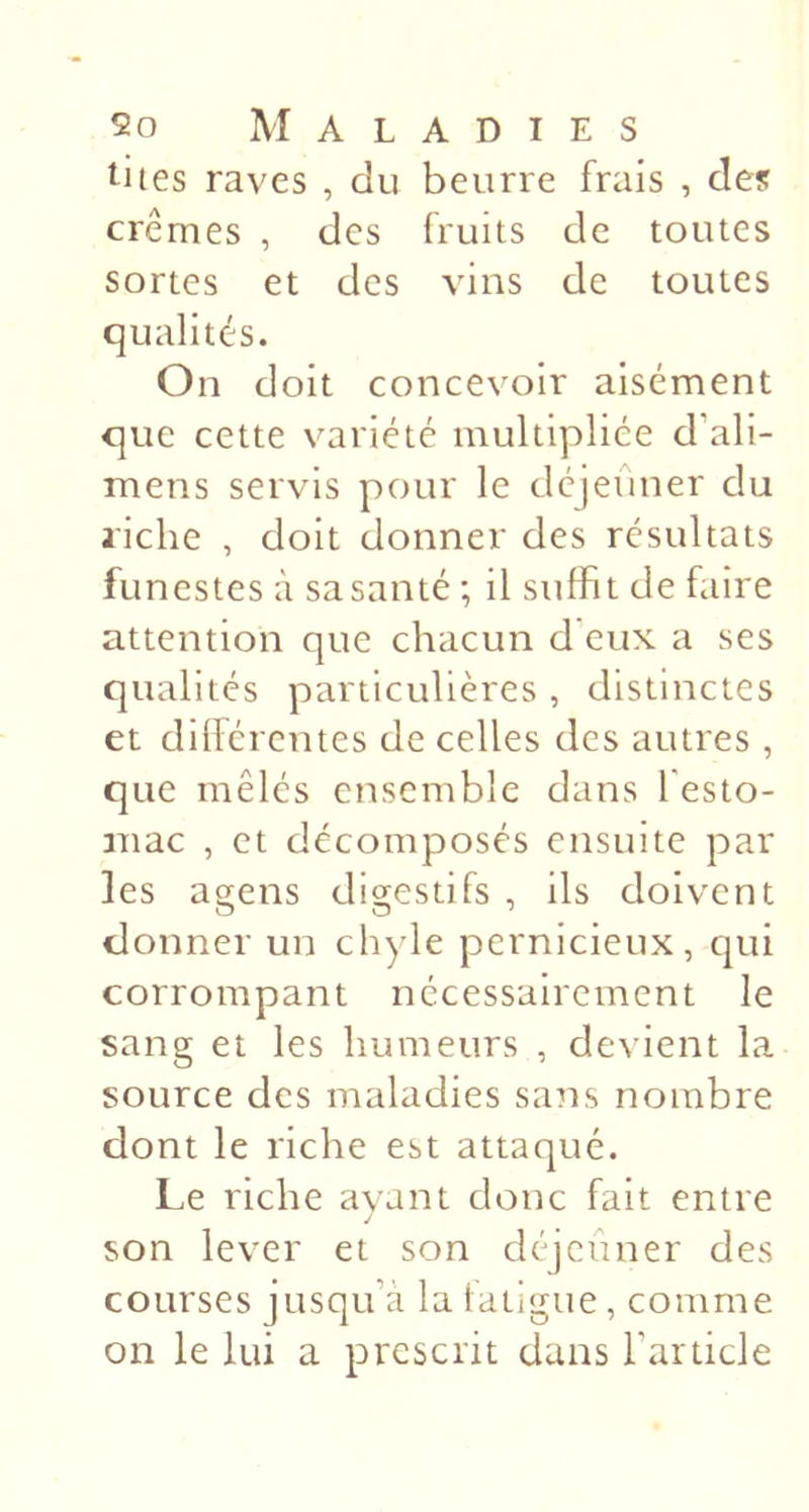 î^iies raves , du beurre frais , des crèmes , des fruits de toutes sortes et des vins de toutes qualités. On doit concevoir aisément que cette variété multipliée d’ali- mens servis pour le déjeuner du riche , doit donner des résultats funestes à sa santé ; il suffit de faire attention que chacun d eux a ses qualités particulières, distinctes et dillérentes de celles des autres, que mêlés ensemble dans festo- niac , et décomposés ensuite par les agens digestifs , ils doivent donner un chyle pernicieux, qui corrompant nécessairement le sang et les humeurs , devient la source des maladies sa^is nombre dont le riche est attaqué. Le riche avant donc fait entre J son lever et son déjeuner des courses jusqu’à la fatigue, comme on le lui a prescrit dans l’article