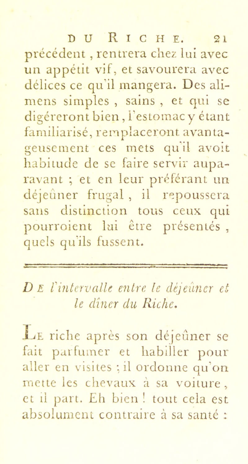 précédent, rentrera chez lui avec un appétit vif, et savourera avec délices ce qu’il mangera. Des ali- mens simples , sains , et qui se digéreront bien , l’estomac y étant familiarisé, remplaceront avanta- f^eusement ces mets quil avoir habitude de se faire servir aupa- ravant -, et en leur préférant un déjeuner frugal , il repoussera sans distinction tous ceux qui pourroient lui être présentés , quels qu'ils fussent. D E rintervalU entre le déjeûner et le dîner du Riche, 1-^E riche après son déjeuner se fait parfumer et habiller pour aller en visites : il ordonne qu’on mette les chevaux à sa voiture , et il part. Eh bien ! tout cela est absolumcm contraire à sa santé :