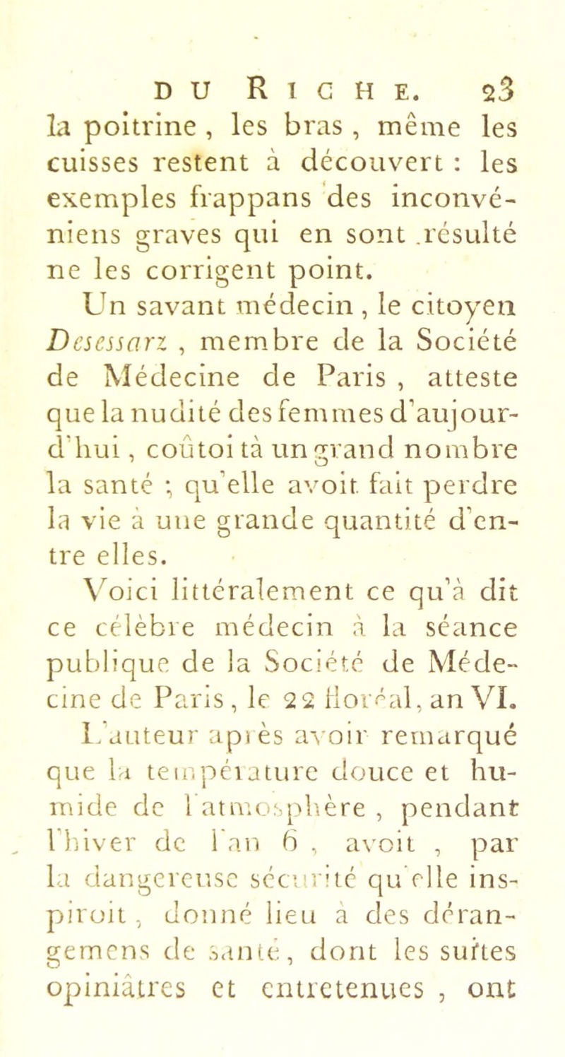 la poitrine , les bras , même les cuisses restent à découvert : les exemples frappans des inconvé- niens graves qui en sont résulté ne les corrigent point. Un savant médecin , le citoyen Desessari , membre de la Société de Médecine de Paris , atteste que la nudité des femmes d’aujour- d'hui , coûtoi tà unc^rand nombre la santé *, qu’elle avoit fait perdre la vie a une grande quantité d’en- tre elles. \^oici littéralement ce qu’à dit ce célèbre médecin à la séance publique de la Société de Méde- cine de Paris , le 22 lloi f^al, an VI. L’auteur apiès avoir remarqué que la teir.péiature douce et hu- mide de l atmosphère , pendant l’hiver de fan 6 , avoit , par la dangereuse sécurité qu elle ins- pirait, donné lieu à des deran- gemens de .s.tnte, dont les suites opiniâtres et entretenues , ont