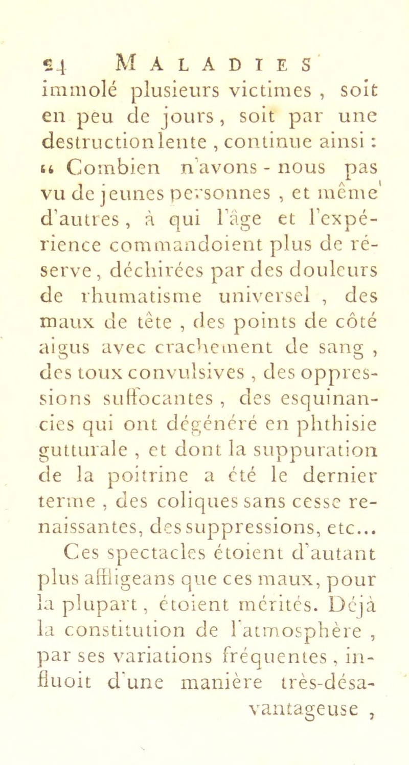 immolé plusieurs victimes , soit en peu de jours, soit par une destruction lente , continue ainsi : U Combien n’avons - nous pas vu de jeunes personnes , et même d’auties, à qui l’âge et l’expé- rience commandoient plus de ré- serve , déchirées par des douleurs de rhumatisme universel , des maux de tête , des points de côté aigus avec crachement de sang , des toux convulsives , des oppres- sions SLiliocantes , des esquinan- cies qui ont dégénéré en phthisie gutturale , et dont la suppuration de la poitrine a été le dernier terme , des coliques sans cesse re- naissantes, des suppressions, etc... Ces spectacles étoient d’autant plus aliiigeans que ces maux, pour la plupart, étoient mérités. Déjà la constitution de 1 atmosphère , par ses variations fréquentes , iii- Huoit d'une manière très-désa- vantageuse ,
