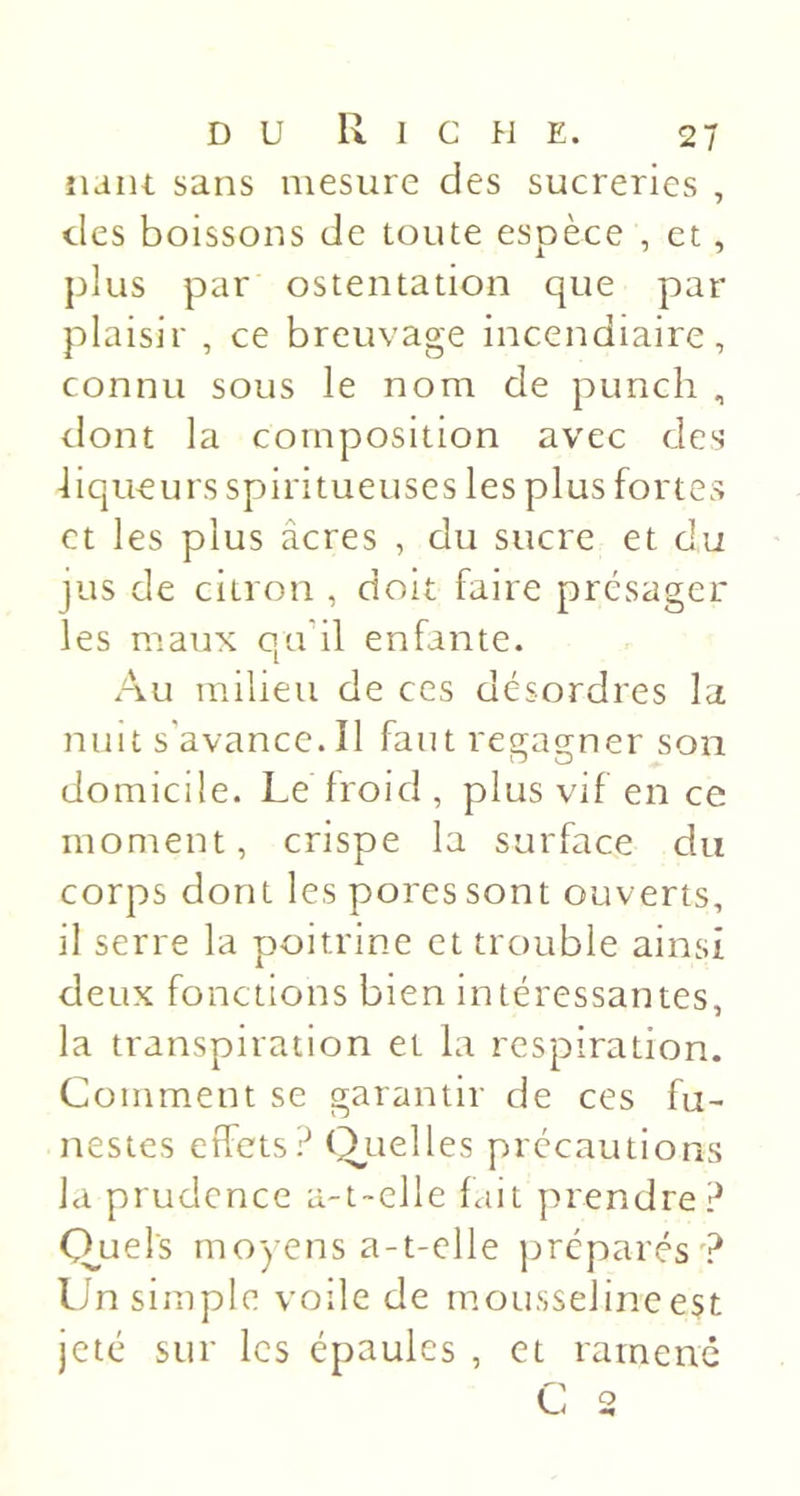 îiant sans mesure des sucreries , des boissons de toute espèce , et, plus par ostentation que par plaisir , ce breuvage incendiaire, connu sous le nom de punch , dont la composition avec des -liqueurs spiritueuses les plus fortes et les plus âcres , du sucre et du jus de citron , doit faire présager les maux qu’il enfante. Au milieu de ces désordres la nuit s'avance.Il faut rea;aa;ner son domicile. Le froid , plus vif en ce moment, crispe la surface du corps dont les pores sont ouverts, il serre la poitrine et trouble ainsi deux fonctions bien intéressantes, la transpiration et la respiration. Comment se garantir de ces fu- nestes effets? (i^uelles précautions la prudence a-t-elle fait prendre? Cruels moyens a-t-elle préparés? Un simple voile de motisseline est jeté sur les épaules , et ramène