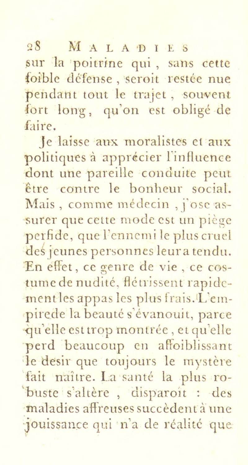 sur la poitrine qui , sans cette Coible défense , seroit restée nue pendant tout le trajet , souvent iort long, qu’on est obligé de faire. Je laisse aux moralistes et aux politiques à apprécier rinfluence dont une pareille conduite peut être contre le bonheur social. Mais , comme médecin , j'ose as- surer que cette mode est un piège perfide, que rennemi le plus cruel des jeunes personnes leura tendu. En effet, ce genre de vie , ce cos- tume de nudité, flétrissent rapide- ment les apjras les plus frais.Ë’em- pirede la beauté s’év'anouit, parce qu’elle est trop montrée , et qu’elle ■perd beaucoup en affoiblissant ■le désir que toujours le mystère fait naître. La santé la plus ro- ’buste s’altère , clisparoit : des maladies affreuses succèdent à une •jouissance qui n’a de réalité que