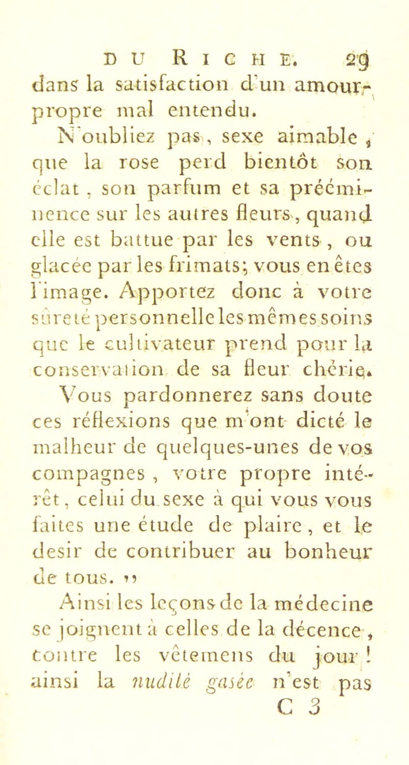 DU R I C H E. 2g dans la satisfaction d’un amour- propre mal entendu. N'oubliez pas , sexe aimable , que la rose perd bientôt son éclat , son parfum et sa préémi- nence sur les autres fleurs , quand elle est battue par les vents , ou glacée par les frimats; vous en êtes l image. Apportez donc à v^otre s'àreté personnelle les mêmes soins que le cultivateur prend pour la conservation de sa fleur cheriq» Vous pardonnerez sans doute ces réflexions que m*ont dicté le malheur de quelques-unes de vos compagnes , votre propre inté- rêt , celui du sexe à qui vous vous faites une étude de plaire , et le désir de contribuer au bonheur de tous, n Ainsi les leçons de la médecine se joignent à celles de la décence , contre les vêteinens du jour ! ainsi la nudilé gasée n’est pas