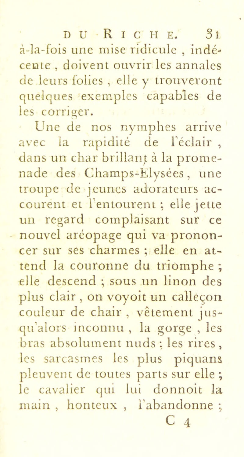 à-la-fois une mise ridicule , indé- cente , doivent ouvrir les annales de leurs folies , elle y tromperont quelques exemples capables de les corrio;er. Une de nos nymphes arrive avec la rapidité de l’éclair , dans un char brillant à la prome- nade des Champs-Elysées, une troupe de jeunes adorateurs ac- courent et l’entourent; elle jette un regard complaisant sur ce nouvel aréopage qui va pronon- cer sur ses charmes ; elle en at- tend la couronne du triomphe ; elle descend ; sous un linon des plus clair , on voyoit un calleçoii couleur de chair , vêtement jus- qu’alors inconnu , la gorge , les bras absolument nuds ; les rires , les sarcasmes les plus piquans pleuvent de toutes parts sur elle ; le cavalier qui lui donnoit la main , honteux , l’abandonne ;