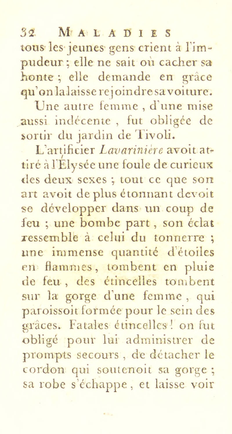 tous les- jeunes gens crient à Tim- pudeur ; elle ne sait où cacher sa honte ; elle demande en grâce qu’on lalaisse rejoindre sa voiture. Une autre lemme , d’iine mise aussi indécente , fut obligée de sortir du jardin de 1 ivoli. L’artificier Lavarinière avoit at- / tiré à l'Elysée une foule de curieux &lt;les deux sexes •, tout ce que son art avoit de plus étonnant dcvoit se développer dans un coup de feu ; une bombe part, son éclat ressemble à celui du tonnerre ; une immense quantité d’étoiles en flammes, tombent en pluie de feu , des étincelles tombent sur la gorge d’une femme , qui paroissoit formée pour le sein des grâces. Fatales étincelles! on fut obligé pour lui administrer de prompts secours , de détacher le cordon qui soutenoit sa gorge ; sa robe s’échappe , et laisse voir