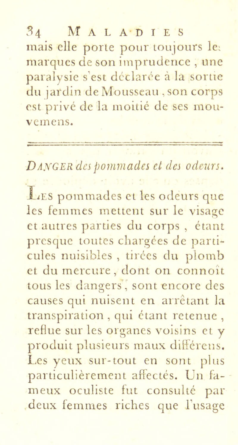 mais elle porte pour toujours lei marques de son imprudence , une paralysie s’est déclarée à la sortie du jardin de Mousseau ,son corps est privé de la moitié de ses mou- vcmens. Danger des pommades et des odeurs. liES pommades et les odeurs que les femmes mettent sur le visage et autres parties du corps , étant presque toutes chargées de parti- cules nuisibles , tirées du plomb et du mercure, dont on connoît tous les dangers ' sont encore des causes qui nuisent en arrêtant la transpiration , qui étant retenue , reflue sur les organes voisins et y produit plusieurs maux diftérens. Les yeux sur-tout en sont plus particulièrement affectés. Un fa- meux oculiste fut consulté par .deux femmes riches que l’usage