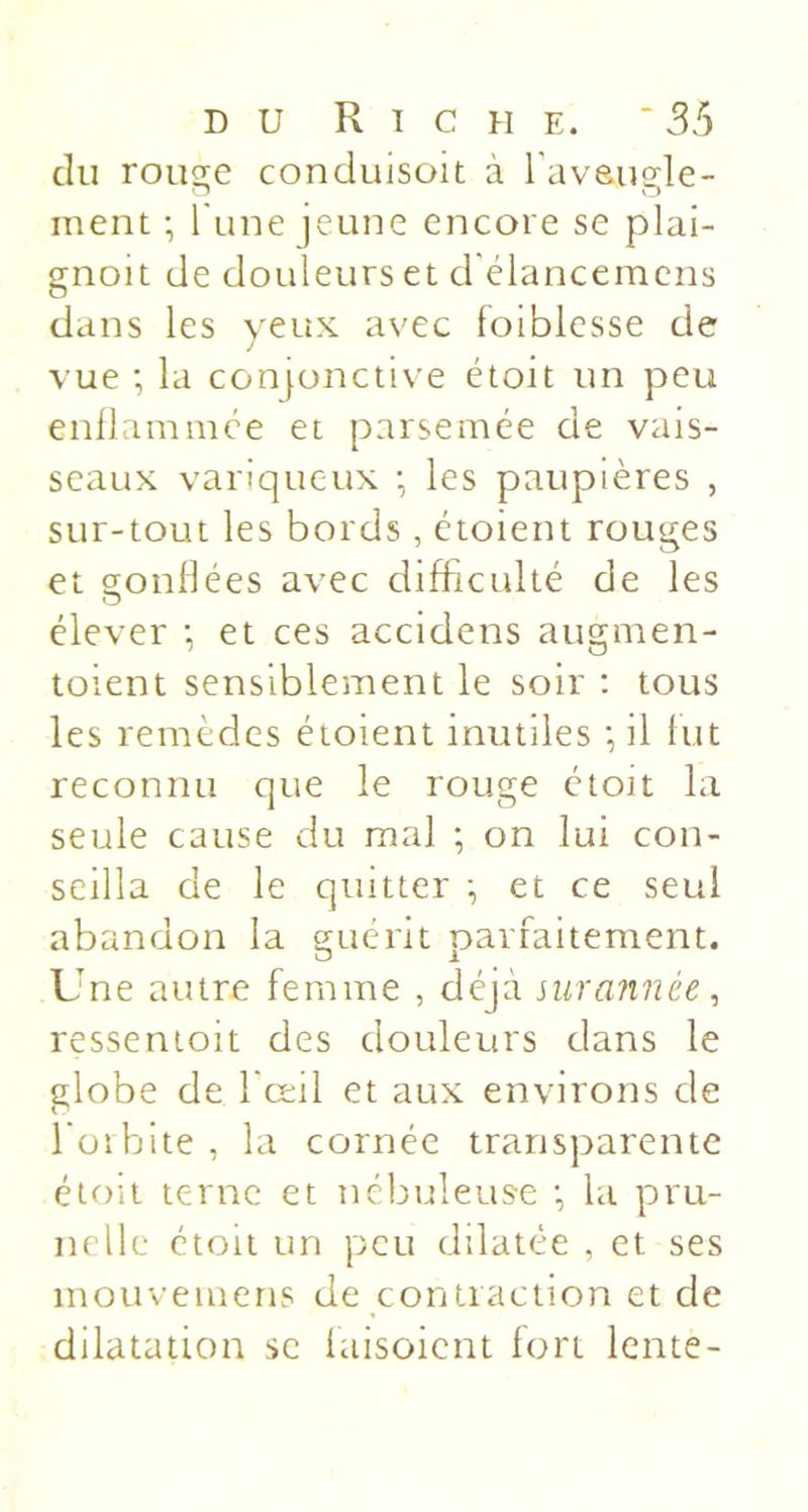 DU Riche. ‘ 3&gt;5 du rouge conduisoit à Taysiigle- inent -, l une jeune encore se plai- gnoit de douleurs et d'élancemcns dans les yeux avec foiblesse de vue ; la conjonctive étoit un peu enilamnice et parsemée de vais- seaux variqueux • les paupières , sur-tout les bords , étoient rouges et gonflées avec difficulté de les élever •, et ces accidens augmen- toient sensiblement le soir : tous les remèdes étoient inutiles ; il fut reconnu que le rouge étoit la seule cause du mal ; on lui con- seilla de le quitter et ce seul abandon la cruerit oariaitement. O 1 Une autre femme , déjà nirannée, ressenioit des douleurs dans le globe de fœil et aux environs de foibite, la cornée transparente étoit terne et nébuleuse •, la pru- nelle étoit un peu dilatée , et ses mouvemens de contraction et de dilatation se laisoient fort lente-